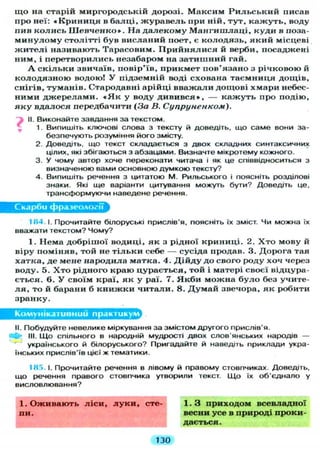 щ о на старій миргородській дорозі. Максим Р и л ь с ь к и й писав
про неї: « К р и н и ц я в балці, ж у р а в е л ь при ній, тут, к а ж у т ь , воду
пив к о л и с ь Ш е в ч е н к о » . На д а л е к о м у М а н г и ш л а ц і , куди в поза-
м и н у л о м у столітті був висланий поет, є колодязь, я к и й місцеві
ж и т е л і називають Тарасовим. П р и й н я л и с я й верби, посаджені
ним, і перетворились незабаром на затишний гай.
А с к і л ь к и звичаїв, повір'їв, прикмет пов'язано з річковою й
к о л о д я з н о ю водою! У підземній воді схована таємниця дощів,
снігів, туманів. Стародавні арійці вважали дощові хмари небес-
ними д ж е р е л а м и . « Я к у воду д и в и в с я » , — к а ж у т ь про подію,
я к у вдалося передбачити (За В. Супруненком).
II. Виконайте завдання за текстом.
1. Випишіть ключові слова з тексту й доведіть, що саме вони за-
безпечують розуміння його змісту.
2. Доведіть, що текст складається з двох складних синтаксичних
цілих, які збігаються з абзацами. Визначте мікротему кожного.
3. У чому автор хоче переконати читача і як це співвідноситься з
визначеною вами основною думкою тексту?
4. Випишіть речення з цитатою М. Рильського і поясніть розділові
знаки. Які ще варіанти цитування можуть бути? Доведіть це,
трансформуючи наведене речення.
Скарби фразеології
ІН4 І. Прочитайте білоруські прислів'я, поясніть їх зміст. Чи можна їх
вважати текстом? Чому?
1. Нема добрішої водиці, як з рідної криниці. 2. Х т о мову й
віру поміняв, той не т і л ь к и себе — сусіда продав. 3. Дорога тая
хатка, де мене народила матка. 4. Д і й д у до свого роду хоч через
воду. 5. Х т о рідного краю цурається, той і матері своєї відцура-
ється. 6. У своїм краї, як у раї. 7. Я к б и можна б у л о без учите-
л я , то й барани б к н и ж к и читали. 8. Д у м а й звечора, як робити
зранку.
Комунікативний практикум
II. Побудуйте невелике міркування за змістом другого прислів'я.
Ф III. Що спільного в народній мудрості двох слов'янських народів —
українського й білоруського? Пригадайте й наведіть приклади укра-
їнських прислів'їв цієї ж тематики.
IHr>. І. Прочитайте речення в лівому й правому стовпчиках. Доведіть,
що речення правого стовпчика утворили текст. Що їх об'єднало у
висловлювання?
1. З приходом всевладної
весни усе в природі проки-
дається.
1. Оживають ліси, луки, сте-
пи.
130
 
