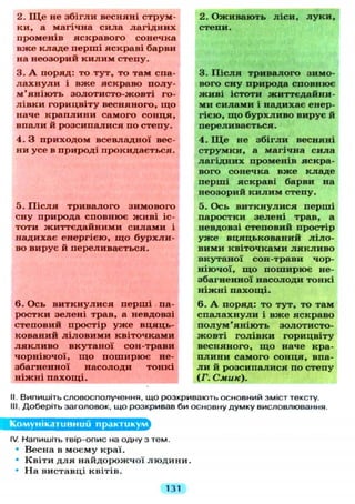 2. Щ е не з б і г л и весняні струм-
ки, а магічна сила л а г і д н и х
променів яскравого сонечка
вже к л а д е перші яскраві барви
на неозорий к и л и м степу.
3. А поряд: то тут, то там спа-
л а х н у л и і вже яскраво полу-
м ' я н і ю т ь золотисто-жовті го-
л і в к и горицвіту весняного, щ о
наче к р а п л и н и самого сонця,
впали й розсипалися по степу.
4. З приходом всевладної вес-
ни усе в природі прокидається.
5. П і с л я тривалого зимового
сну природа сповнює ж и в і іс-
тоти життєдайними с и л а м и і
надихає енергією, щ о б у р х л и -
во вирує й переливається.
6. Ось в и т к н у л и с я перші па-
ростки зелені трав, а невдовзі
степовий простір у ж е вцяць-
кований л і л о в и м и квіточками
л я к л и в о вкутаної сон-трави
чорніючої, щ о поширює не-
збагненної насолоди тонкі
ніжні п а х о щ і .
2. Оживають л і с и , л у к и ,
степи.
3. П і с л я тривалого зимо-
вого сну природа сповнює
ж и в і істоти життєдайни-
ми с и л а м и і надихає енер-
гією, щ о б у р х л и в о вирує й
перел и вається.
4. Щ е не з б і г л и весняні
струмки, а магічна сила
л а г і д н и х променів яскра-
вого сонечка вже кладе
перші яскраві барви на
неозорий к и л и м степу.
5. Ось в и т к н у л и с я перші
паростки зелені трав, а
невдовзі степовий простір
у ж е вцяцькований л і л о -
вими квіточками л я к л и в о
вкутаної сон-трави чор-
ніючої, щ о поширює не-
збагненної насолоди тонкі
н і ж н і п а х о щ і .
6. А поряд: то т у т , то там
с п а л а х н у л и і вже яскраво
п о л у м ' я н і ю т ь золотисто-
жовті г о л і в к и горицвіту
весняного, щ о наче кра-
п л и н и самого сонця, впа-
л и й розсипалися по степу
(Г. Смик).
II. Випишіть словосполучення, що розкривають основний зміст тексту,
III. Доберіть заголовок, що розкривав би основну думку висловлювання.
Комунікативний практикум
IV. Напишіть твір-опис на одну з тем.
• Весна в моєму краї.
• Квіти д л я найдорожчої л ю д и н и .
• На виставці квітів.
131
 