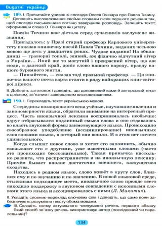 Видатні українці
Пф- 189.1. Прочитайте уривок зі спогадів Олеся Гончара про Павла Тичину.
Доповніть висловлювання своїми словами після першого речення так,
щоб спогади письменника логічно завершили розповідь. Запишіть текст,
оформивши слова О. Гончара як цитату.
Поезія Т и ч и н и вже дістала серед сучасників з а с л у ж е н е ви-
знання.
Пригадалось: у Празі старий професор Карлового універси-
тету показав к н и ж е ч к у поезій Павла Т и ч и н и , виданих чеською
мовою ще десь у двадцятих роках. Чудове видання! На обкла-
динці — гравюрні тополі, ж и в и й , а ж фізично відчутний вітер
з України... Я к и й ж е то могутній і прекрасний вітер, щ о аж
сюди, в д а л е к и й край, доніс слово нашого народу, правду на-
шого буремного ж и т т я .
— П и ш а й т е с я , — сказав тоді празький професор. — Ц я кни-
жечка вашого поета варта стояти в ряду найкращих книг світо-
вої л і р и к и .
II. Доберіть заголовок і доведіть, що доповнений вами й авторський текст
є цілісним, зв'язним і завершеним висловлюванням.
190.1. Перекладіть текст українською мовою.
С середины позапрошлого века учёные, изучавшие я в л е н и я и
закономерности я з ы к а , обратили внимание на интересный про-
цесс. Часть иноязычной л е к с и к и воспринималась необычно:
вдруг отбрасывался п о д л и н н ы й с м ы с л слова и оно отдавалось
во власть звуковой формы заимствующего языка. П р о и с х о д и л о
своеобразное уподобление (ассимилирование) и н о я з ы ч н ы х
слов словами я з ы к а , в который они в о ш л и . И в этом нет ничего
удивительного.
Когда с л ы ш а т новое слово и хотят его запомнить, обычно
связывают его с д р у г и м и , у ж е известными с л о в а м и (часто
это происходит бессознательно). Т а к а я привычка настоль-
ко развита, что распространяется и на и н о я з ы ч н у ю л е к с и к у .
П р и ч ё м бывает вполне достаточно внешнего, к а ж у щ е г о с я
сходства.
Находясь в родном я з ы к е , слово живёт в кругу слов, близ-
ких ему и по звучанию и по значению. В новой языковой среде,
отыскивая подходящее место, иноязычное слово прежде всего
находило поддержку в звуковом совпадении с исконными сло-
вами этого языка и ассоциировалось с ними (Л. Микитич).
II. Укладіть словник-переклад ключових слів і доведіть, що саме вони за-
безпечують розуміння тексту обома мовами.
НІ- Складіть схему актуального членування речень першого абзацу.
Який спосіб зв'язку речень використовує автор (послідовний чи пара-
лельний)?
134
 