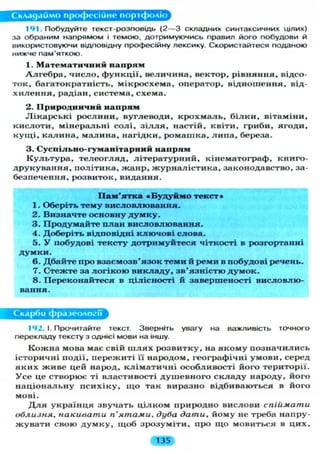 Складаймо професійне портфоліо
141. Побудуйте текст-розповідь ( 2 — 3 складних синтаксичних цілих)
за обраним напрямом і темою, дотримуючись правил його побудови й
використовуючи відповідну професійну лексику. Скористайтеся поданою
нижче пам'яткою.
1. Математичний напрям
А л г е б р а , число, функції, величина, вектор, рівняння, відсо-
ток, багатократність, мікросхема, оператор, відношення, від-
х и л е н н я , радіан, система, схема.
2. Природничий напрям
Л і к а р с ь к і рослини, вуглеводи, к р о х м а л ь , б і л к и , вітаміни,
кислоти, мінеральні с о л і , з і л л я , настій, квіти, гриби, ягоди,
к у щ і , калина, малина, нагідки, ромашка, л и п а , береза.
3. Суспільео-гуманітарний напрям
К у л ь т у р а , т е л е о г л я д , л і т е р а т у р н и й , кінематограф, книго-
друкування, політика, жанр, ж у р н а л і с т и к а , законодавство, за-
безпечення, розвиток, видання.
Пам'ятка «Будуймо текст»
1. Оберіть тему висловлювання.
2. Визначте основну думку.
3. Продумайте план висловлювання.
4. Доберіть відповідні ключові слова.
5. У побудові тексту дотримуйтеся чіткості в розгортанні
думки.
6. Дбайте про взаємозв'язок теми й реми в побудові речень.
7. Стежте за логікою викладу, зв'язністю думок.
8. Переконайтеся в цілісності й завершеності висловлю-
вання.
Скарби фразеології
192. І. Прочитайте текст. Зверніть увагу на важливість точного
перекладу тексту з однієї мови на іншу.
К о ж н а мова має свій ш л я х розвитку, на я к о м у п о з н а ч и л и с ь
історичні події, пережиті її народом, географічні умови, серед
я к и х ж и в е цей народ, к л і м а т и ч н і особливості його території.
У с е це створює ті властивості д у ш е в н о г о с к л а д у народу, його
н а ц і о н а л ь н у п с и х і к у , щ о так виразно відбиваються в його
мові.
Д л я у к р а ї н ц я звучать ц і л к о м природно вислови спіймати
облизня, накивати п'ятами, дуба дати, йому не треба напру-
ж у в а т и свою д у м к у , щ о б зрозуміти, про щ о мовиться в цих,
mm
 