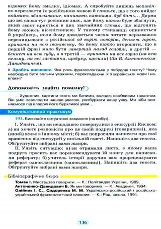 відомих йому з м а л к у , ідіомах. А спробуйте л и ш е н ь механіч-
но перекласти їх російською мовою й гляньте, щ о з того вийде:
поймать облизывание, накивать пятками, дуб дать... Дарма
щ о всі слова тут росіянин знає, але йому важко буде збагнути,
який зміст криється в цих звичайних словах, щ о відгонять
йому якоюсь нісенітницею. У такому становищі опиняється
й українець, к о л и йому доводиться часом читати нерозважно
перелицьоване з російської од воріт поворіт, бенкет горою,
кричати на всю іванівську, бо йому важко второпати, щ о в
першій фразі мало бути завертай назад голоблі, в другій —
бенкет на всю губу, а в третій — кричати на все горло (на всю
пельку, на всі заставки, щодуху, щосили) (За Б. Антоненком-
Давидовичем).
II. Зробіть висновок. Яка роль фразеологізмів у побудові тексту? Чому
необхідно бути вельми уважним, перекладаючи їх з української мови і на-
впаки?
Д о п о м о ж і т ь знайти помилку!^)
— Художник, картини якого ми бачимо, володіє особливим талантом.
Він уміє заволодіти нашою увагою, розбурхати нашу уяву. Ми ніби опи-
няємося під владою його бурхливої уяви...
Комунікативний практикум^
193. Виконайте ситуативні завдання (на вибір).
I. У я в і т ь , щ о ви нещодавно повернулися з екскурсії Києвом:
а) ви хочете розповісти про це своїй подрузі (товаришеві), яка
( я к и й ) живе в іншому місті; б ) вас попросили написати про свої
враження від екскурсії у ш к і л ь н і й газеті. Н а п и ш і т ь два тексти.
Обґрунтуйте вибрані вами жанри.
II. У я в і т ь ситуацію: а) ви отримали листа, в я к о м у ваша
подруга просить вас порекомендувати їй книгу д л я написан-
ня реферату; б) у ч и т е л ь історії доручив вам прорецензувати
реферат однокласника (однокласниці). Н а п и ш і т ь два тексти.
Обґрунтуйте вибрані вами жанри.
Бібліографічне бюро
Томан І. Мистецтво говорити. — К.: Політвидав України, 1989.
А н т о н е н к о - Д а в и д о в и ч Б. Як ми говоримо. — К.: Академія, 1994.
Олійник І. С . , С и д о р е н к о М . М. Українсько-російський і російсько-
український фразеологічний словник. — К.: Рад. школа, 1991.
136
 