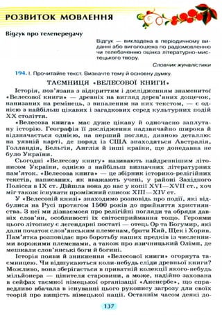 РОЗВИТОК МОВЛЕННЯ ^ k ^ t r
Відгук про телепередачу
Відгук — викладена в періодичному ви-
данні або виголошена по радіомовленню
чи телебаченню оцінка літературно-мис-
тецького твору.
Словник жуналістики
194. І. Прочитайте текст. Визначте тему й основну думку.
Т А Є М Н И Ц Я « В Е Л Е С О В О Ї К Н И Г И »
Історія, пов'язана з відкриттям і д о с л і д ж е н н я м знаменитої
«Велесової к н и г и » — древніх на в и г л я д дерев'яних дощечок,
нанизаних на ремінець, з випаленим на них текстом, — є од-
нією з н а й б і л ь ш цікавих і загадкових серед к у л ь т у р н и х подій
X X століття.
«Велесова к н и г а » має д у ж е цікаву й одночасно заплута-
ну історію. Географія її д о с л і д ж е н н я надзвичайно широка й
відзначається однією, на п е р ш и й п о г л я д , дивною д е т а л л ю :
на уявній карті, де поряд із С Ш А з н а х о д я т ь с я А в с т р а л і я ,
Г о л л а н д і я , Б е л ь г і я , А н г л і я й і н ш і країни, щ е донедавна не
б у л о У к р а ї н и .
Сьогодні « В е л е с о в у к н и г у » називають найдревнішим літо-
писом У к р а ї н и , однією з найбільш визначних літературних
пам'яток. «Велесова к н и г а » — це збірник історико-релігійних
текстів, написаних, як вважають учені, у районі Західного
П о л і с с я в I X ст. Д і й ш л а вона до нас у копії X V I — X V I I ст., хоч
міг також існувати п р о м і ж н и й список X I I I — X I V ст.
У «Велесовій к н и з і » знаходимо розповідь про події, які від-
б у л и с я на Р у с і протягом 1500 років до прийняття християн-
ства. З неї ми дізнаємося про релігійні п о г л я д и та обряди дав-
ніх с л о в ' я н , особливості їх світосприймання тощо. Героями
цього л і т о п и с у є легендарні постаті — отець Ор та Богумир, які
д а л и початок с л о в ' я н с ь к и м племенам, брати К и й , ІЦек і Х о р и в .
П а м ' я т к а розповідає про боротьбу наших предків із численни-
ми ворожими племенами, а також про я з и ч н и ц ь к и й О л і м п , де
м е ш к а л и с л о в ' я н с ь к і боги й богині.
Історія появи й зникнення «Велесової к н и г и » огорнута та-
ємницею. Ч и відшукаються коли-небудь сліди древньої книги?
М о ж л и в о , вона зберігається в приватній к о л е к ц і ї якого-небудь
мільйонера — цінителя старовини, а може, надійно захована
в сейфах таємної німецької організації « А н е н е р б е » , щ о спра-
ведливо вбачала в існуванні цього рукопису загрозу д л я своїх
теорій про вищість німецької нації. Останнім часом деякі до-
137
 