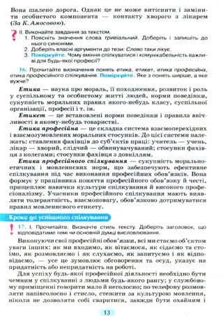 Вона шалено дорога. Однак це не може витіснити і заміни-
ти особистого компонента — контакту хворого з лікарем
(За К. Амосовою).
f II. Виконайте завдання за текстом.
, 1. Поясніть значення слова тривіальний. Доберіть і запишіть до
нього синоніми.
2. Доберіть власні аргументи до тези: Слово таки лікує.
3. Поміркуйте. Чому вміння спілкуватися і комунікабельність важли-
ві для будь-якої професії?
1(>. Прочитайте визначення понять етика, етикет, етика професійна,
етика професійного спілкування. Поміркуйте. Яке з понять ширше, а яке
вужче?
Етика — наука про мораль, її походження, розвиток і роль
у суспільному та особистому житті людей, норми поведінки,
сукупність моральних правил якого-небудь класу, суспільної
організації, професії і т. ін.
Етикет — це встановлені норми поведінки і правила ввіч-
ливості в якому-небудь товаристві.
Етика професійна — це складна система взасмоперехідних
і взасмозумовлених моральних стосунків. До цієї системи нале-
жать: ставлення фахівців до суб'єктів праці: учитель — учень,
лікар — хворий, слідчий — обвинувачуваний; стосунки фахів-
ця з колегами; стосунки фахівця з довкіллям.
Етика професійного спілкування — сукупність морально-
етичних і мовленнєвих норм, що забезпечують ефективне
спілкування під час виконання професійних обов'язків. Вона
формує у працівника поняття професійного обов'язку й честі,
прищеплює навички культури спілкування й високого профе-
сіоналізму. Учасники професійного спілкування мають вияв-
ляти толерантність, взаємоповагу, обов'язково дотримуватися
правил мовленнєвого етикету.
Кроки до успішного спілкування
І 17. І. Прочитайте. Визначте стиль тексту. Доберіть заголовок, що
• відповідатиме темі чи основній думці висловлювання.
Виконуючи свої професійні обов'язки, всі ми стаємо об'єктом
уваги інших: як ми входимо, як вітаємося, як сідаємо та сто-
їмо, як розмовляємо і як слухаємо, як запитуємо і як відпо-
відаємо, — усе це зумовлює обговорення та осуд, указує на
придатність або непридатність на роботі.
Д л я успіху будь-якої професійної діяльності необхідно бути
чемним у спілкуванні з людьми будь-якого рангу; у службово-
му приміщенні говорити мало й неголосно; по телефону розмов-
ляти напівголосно і стисло, стежити за культурою мовлення,
ніколи не дозволяти собі сваритися, завжди бути охайним і
13
 