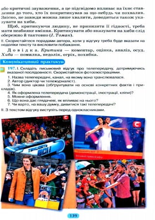 або к р и т и ч н і з а у в а ж е н н я , а це п і д с в і д о м о в п л и в а є на ї х н є став-
л е н н я д о т о г о , х т о ї х п о к р и т и к у в а в за щ о - н е б у д ь чи п о х в а л и в .
З в і с н о , не з а в ж д и м о ж н а л и ш е х в а л и т и , д о в о д и т ь с я т а к о ж ука-
з у в а т и на х и б и .
Щ о б , к р и т и к у ю ч и л ю д и н у , не п р и н и з и т и її г і д н о с т і , треба
м а т и н е а б и я к е в м і н н я . К р и т и к у в а т и або в к а з у в а т и на х и б и с л і д
о б е р е ж н о й т а к т о в н о (/. Томан).
II. Скористайтеся порадами автора, коли у відгуку треба буде вказати на
недоліки тексту та висловити побажання.
Д о в і д к а . Критика — к о м е н т а р , о ц і н к а , а н а л і з , о с у д .
Хиба — п о м и л к а , н е д о л і к , о г р і х , п о х и б к а .
Комунікативний практикулл
1 9 7 . І. Складіть П И С Ь М О В И Й відгук про телепередачу, дотримуючись
вказаної послідовності. Скористайтеся фотоілюстраціями.
1. Назва телепередачі, канал, на якому вона транслювалася.
2. Автор (диктор чи тележурналіст).
3. Чим вона цікава (обґрунтувати на основі конкретних фактів і при-
кладів).
4. Як оформлена телепередача (демонстрації, ілюстрації, кліпи)?
5. Мовне оформлення.
6. Що вона дає глядачеві, як впливає на нього?
7. Чи варто, на вашу думку, дивитися такі телепередачі?
II. З текстом відгуку виступіть перед однокласниками.
139
 