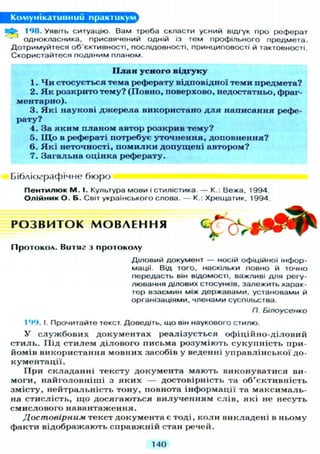 Комунікативний практикум
198. Уявіть ситуацію. Вам треба скласти усний відгук про реферат
однокласника, присвячений одній із тем профільного предмета.
Дотримуйтеся об'єктивності, послідовності, принциповості й тактовності.
Скористайтеся поданим планом.
П л а н усного відгуку
1. Ч и стосується тема реферату відповідної теми предмета?
2. Я к розкрито тему? (Повно, поверхово, недостатньо, фраг-
ментарно).
3. Я к і наукові д ж е р е л а використано д л я написання рефе-
рату?
4. За я к и м п л а н о м автор розкрив тему?
5. І Д о в рефераті потребує уточнення, доповнення?
6. Я к і неточності, п о м и л к и допущені автором?
7. Загальна оцінка реферату.
Бібліографічне бюро
П е н т и л ю к М . І. Культура мови і стилістика. — К.: Вежа, 1994.
Олійник О. Б. Світ українського слова. — К.: Хрещатик, 1994
Р О З В И Т О К М О В Л Е Н Н Я
П р о т о к о л . В и т я г з п р о т о к о л у
Д І Л О В И Й документ — носій офіційної інфор-
мації. Від того, наскільки повно й точно
передасть він відомості, важливі д л я регу-
лювання ділових стосунків, залежить харак-
тер взаємин між державами, установами й
організаціями, членами суспільства.
П. Білоусенко
199. І. Прочитайте текст. Доведіть, що він наукового стилю.
У с л у ж б о в и х документах реалізується офіційно-діловий
с т и л ь . Під стилем ділового письма розуміють с у к у п н і с т ь при-
йомів використання мовних засобів у веденні управлінської до-
кументації.
При складанні тексту документа мають виконуватися ви-
моги, найголовніші з я к и х — достовірність та об'єктивність
змісту, нейтральність тону, повнота інформації та максималь-
на стислість, щ о досягаються в и л у ч е н н я м слів, які не несуть
смислового навантаження.
Достовірним текст документа є тоді, коли викладені в ньому
факти відображають справжній стан речей.
140
 
