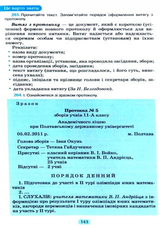 Lie варто знати
203. Прочитайте текст. Запам'ятайте порядок оформлення витягу з
протоколу.
Витяг з протоколу — це д о к у м е н т , який є короткою (усі-
ч е н о ю ) формою повного п р о т о к о л у й оформлюється д л я ви-
рішення певного питання. В и т я г надається або надсилаєть-
ся окремим особам чи підприємствам (установам) на ї х н ю
вимогу.
Реквізити:
• назва виду документа;
• номер п р о т о к о л у ;
• назва організації, установи, яка проводила засідання, збори;
• дата проведення зборів, засідання;
• текст в и т я г у (питання, щ о р о з г л я д а л о с я , і його суть, вине-
сена у х в а л а ) ;
• підпис, і н і ц і а л и та прізвище голови і секретаря зборів, за-
сідання;
• дата у к л а д а н н я витягу (За Н. Безгодовою).
204.1. Ознайомтеся зі зразком протоколу.
З р а з о к
Протокол № 5
зборів учнів 11-А к л а с у
А к а д е м і ч н о г о л і ц е ю
при П о л т а в с ь к о м у державному університеті
0 5 . 0 2 . 2 0 1 1 р . м . П о л т а в а
Голова зборів — Іван О к у н ь
Секретар — Т е т я н а Г а й д у ч е н к о
П р и с у т н і — к л а с н и й керівник В. І . Бойко,
у ч и т е л ь математики В. П . А н д р і є ц ь ,
25 учнів
Відсутні — 2 учні
П О Р Я Д О К Д Е Н Н И Й
1. Підготовка до участі в II турі о л і м п і а д и ю н и х матема-
тиків
2 • •••
І. С Л У Х А Л И : учителя математики В. П. Андрійця з ін-
формацією про результати І т у р у о л і м п і а д и ю н и х математи-
ків, нагороди переможців і визначення імовірних кандидатів
на участь у I I турі.
143
 