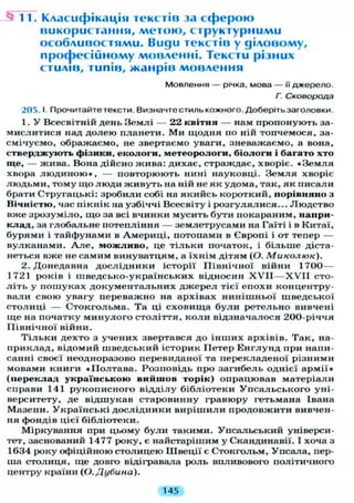 -§11. Класифікація текстів за с ф е р о ю
використання, м е т о ю , с т р у к т у р н и м и
особливостями. Види текстів у діловому,
п р о ф е с і й н о м у мовленні. Тексти різних
стилів, типів, ж а н р і в мовлення
Мовлення — річка, мова — її джерело.
Г. Сковорода
205.1 Прочитайте тексти. Визначте стиль кожного. Доберіть заголовки.
1. У Всесвітній день Землі — 22 квітня — нам пропонують за-
мислитися над долею планети. Ми щодня по ній топчемося, за-
смічуємо, ображаємо, не звертаємо уваги, зневажаємо, а вона,
стверджують фізики, екологи, метеорологи, біологи і багато хто
ще, — жива. Вона дійсно жива: дихає, страждає, хворіє. « З е м л я
хвора л ю д и н о ю » , — повторюють нині науковці. Земля хворіє
людьми, тому що люди живуть на ній не як удома, так, як писали
брати Стругацькі: зробили собі на якийсь короткий, порівняно з
Вічністю, час пікнік на узбіччі Всесвіту і розгулялися... Людство
вже зрозуміло, що за всі вчинки мусить бути покараним, напри-
клад, за глобальне потепління — землетрусами на Гаїті і в Китаї,
бурями і тайфунами в Америці, потопами в Європі і от тепер —
вулканами. А л е , можливо, це тільки початок, і більше діста-
неться вже не самим винуватцям, а їхнім дітям (О. Миколюк).
2. Донедавна дослідники історії Північної війни 1700—
1721 років і шведсько-українських відносин X V I I — X V I I сто-
л і т ь у пошуках документальних джерел тієї епохи концентру-
вали свою увагу переважно на архівах нинішньої шведської
столиці — Стокгольма. Та ці сховища були ретельно вивчені
ще на початку минулого століття, коли відзначалося 200-річчя
Північної війни.
Т і л ь к и дехто з учених звертався до інших архівів. Так, на-
приклад, відомий шведський історик Петер Енглунд при напи-
санні своєї неодноразово перевиданої та перекладеної різними
мовами книги «Полтава. Розповідь про загибель однієї армії»
(переклад українською вийшов торік) опрацював матеріали
справи 141 рукописного відділу бібліотеки Упсальського уні-
верситету, де відшукав старовинну гравюру гетьмана Івана
Мазепи. Українські дослідники вирішили продовжити вивчен-
ня фондів цієї бібліотеки.
Міркування при цьому були такими. Упсальський універси-
тет, заснований 1477 року, є найстарішим у Скандинавії. І хоча з
1634 року офіційною столицею Швеції є Стокгольм, Упсала, пер-
ша столиця, ще довго відігравала роль впливового політичного
центру країни (О. Дубина).
145
 
