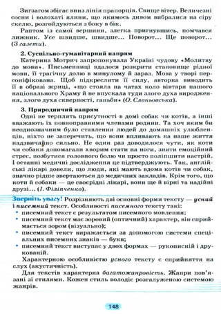 Зигзагом збігає вниз лінія прапорців. Свище вітер. Величезні
сосни і волохаті ялини, що якимось дивом вибралися на сіру
скелю, розгойдуються з боку в бік.
Раптом із самої вершини, злегка пригнувшись, помчався
л и ж н и к . Усе швидше, швидше... Поворот... Щ е поворот...
(З газети).
2. Суспільно-гуманітарний напрям
Катерина Мотрич запропонувала Україні чудову «Молитву
до мови». Письменниці вдалося розкрити становище рідної
мови, и трагічну долю в минулому й зараз. Мова у творі пер-
соніфікована. Щ о б підкреслити її силу, авторка виводить
її в образі жриці, « щ о стояла на чатах коло вівтаря нашого
національного Храму й не впускала туди злого духа вироджен-
ня, злого духа скверності, ганьби» (О. Слоньовська).
3. Природничий напрям
Одні не терплять присутності в домі собак чи котів, а інші
вважають їх повноправними членами родини. Та хоч яким би
неоднозначним було ставлення людей до домашніх улюблен-
ців, ніхто не заперечить, що вони впливають на наше життя
надзвичайно сильно. Не один раз доводилося чути, як коти
чи собаки допомагали хворим стати на ноги, зняти емоційний
стрес, позбутися головного болю чи просто поліпшити настрій.
І останні медичні дослідження це підтверджують. Так, англій-
ські лікарі довели, що люди, які мають вдома котів чи собак,
значно рідше звертаються до медичних закладів. Крім того, що
коти й собаки — це своєрідні лікарі, вони ще й вірні та надійні
друзі... (/. Філіпченко).
Зверніть увагу! Розрізняють дві основні форми тексту — усний
і писемний текст. Особливості писемного тексту такі:
" писемний текст є результатом писемного мовлення;
• писемний текст має зоровий (оптичний) характер, він сприй-
мається зором (візуально);
• писемний текст виражається за допомогою системи спеці-
альних писемних знаків — букв;
• писемний текст виступає у двох формах — рукописній і дру-
кованій.
Характерною особливістю усного тексту є сприйняття на
слух (акустичність).
Д л я текстів характерна багатожанровість. Жанри пов'я-
зані зі стилями. Кожен стиль володіє розгалуженою системою
жанрів.
148
 