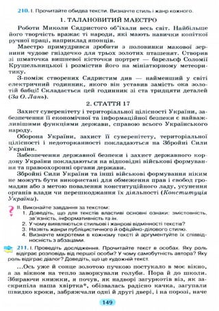 210. I. Прочитайте обидва тексти. Визначте стиль і жанр кожного.
1. Т А Л А Н О В И Т И Й М А Е С Т Р О
Роботи Миколи Сядристого об'їхали весь світ. Найбільше
його творчість вражає ті народи, які мають навички копіткої
ручної праці, наприклад японців.
Маестро примудрився зробити з половинки макової зер-
нини чудове гніздечко для трьох золотих пташенят. Створив
зі шматочка вишневої кісточки портрет — барельєф Соломії
Крушельницької і розмістив його на мініатюрному метеори-
тику.
З-поміж створених Сядристим див — найменший у світі
електричний годинник, якого він уставив замість ока золо-
тій бабці! Складається цей годинник зі ста тридцяти деталей
( З а О. Лань).
Захист суверенітету і територіальної цілісності України, за-
безпечення її економічної та інформаційної безпеки є найваж-
ливішими функціями держави, справою всього Українського
народу.
Оборона України, захист її суверенітету, територіальної
цілісності і недоторканності покладаються на Збройні Сили
України.
Забезпечення державної безпеки і захист державного кор-
дону України покладаються на відповідні військові формуван-
ня та правоохоронні органи держави.
Збройні Сили України та інші військові формування ніким
не можуть бути використані для обмеження прав і свобод гро-
мадян або з метою повалення конституційного ладу, усунення
органів влади чи перешкоджання їх діяльності (Конституція
України).
j II. Виконайте завдання за текстом:
1. Доведіть, що д л я текстів властиві основні ознаки: змістовність,
зв'язність, інформативність та ін.
2. У чому виявляються стильові і жанрові відмінності текстів?
3. Назвіть жанри публіцистичного й офіційно-ділового стилю.
4. Визначте мікротеми в кожному тексті й аргументуйте їх співвід-
носність з абзацами.
211.1. Проведіть дослідження. Прочитайте текст в особах. Яку роль
відіграє розповідь від першої особи? У чому самобутність автора? Яку
роль відіграє діалог? Доведіть, що це художній текст.
...Ось уже й сонце золотою пучкою постукало в моє вікно,
а за вікном на тепло заворкували голуби. Пора й до школи.
Збираючи книжки, я почув, як надворі загуркотів віз, як за-
скрипіла наша хвіртка*, обізвалась радісно качка, загупали
швидко кроки, забряжчали одні й другі двері, і на порозі, наче
2. С Т А Т Т Я 17
149
 