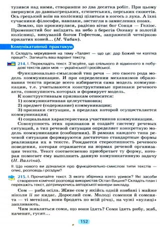 тузився над ними, створивши зо два десятка робіт. При цьому
звернувся до давньогрецьких, єгипетських, перських сюжетів.
Ось грецький воїн на колісниці цілиться в когось з л у к а . А їхні
сучасники-філософи, навпаки, застигли в замислених позах.
З е м л ю , щ о прокинулася, радісно вітає бог Сонця — Геліос.
Променистий бог виїздить на небо з берегів Океану в золотій
колісниці, викуваній богом Гефестом, запряженій четвіркою
крилатих коней... ( М . Чабан).
Комунікативний практикум
II. Складіть міркування на тему «Талант — що це: дар Б О Ж И Й Ч И копітка
праця?». Запишіть ваш варіант тексту.
ЕИ І 214. І. Перекладіть текст. З'ясуйте, що спільного й відмінного в побу-
дові текстів двох мов — української і російської.
Функционально-смысловой тип речи — это своего рода мо-
дель коммуникации. И при определении механизмов образо-
вания текста прежде всего избирается сама модель коммуни-
кации, т.е. учитываются конструктивные признаки речевого
акта, совокупность которых и формирует модель.
К конструктивным признакам относятся:
1) коммуникативная целеустановка;
2) предмет (содержание) коммуникации;
3) признаки ситуации, в пределах которой осуществляется
коммуникация;
4) социальная характеристика участников коммуникации.
Совокупность этих признаков и создаёт систему речевых
ситуаций, а тип речевой ситуации определяет конкретную мо-
дель коммуникации (сообщения). В рамках каждого типа ре-
чевой ситуации формируются достаточно стандартные формы
реализации их в тексте. Рождается стереотипность речевого
поведения, которая отражается на нормах речевой организа-
ции текста. Текст соответсвенно приобретает ту форму, кото-
рая помогает ему выполнить данную комуникативную задачу
(Н. Валгіна).
II. Що нового ви дізналися про функціонально-смислові типи текстів —
опис, розповідь і роздум?
•fe 215. І. Прочитайте текст. З якого збірника взято уривок? Які засоби
створення комічної розповіді використав Остап Вишня? Складіть план і
перекажіть текст, дотримуючись авторської манери викладу.
Сом — риба осіла. Ж и в е сом у якійсь одній ковбані і майже
ніколи її не кидає. Д о р о с л и й сом. Молоді соменки й соменя-
та — ті меткіші, вони бродять по всій річці, на чужі « в у л и ц і »
запливають.
Ч и м ж и в л я т ь с я соми, щ о вони їдять? Соми їдять рибу, жаб,
каченят, гусят...
152
 