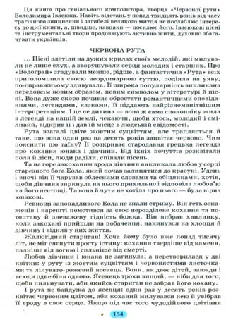 Ця книга про геніального композитора, творця «Червоної рути»
Володимира Івасюка. Навіть відстань у понад тридцять років від часу
трагічного зникнення і загибелі великого митця не послаблює інтере-
су до цієї книги, а, швидше, навпаки — посилює його. Івасюкові пісні
та інструментальні твори продовжують активно жити, духовно збага-
чувати українців.
Ч Е Р В О Н А Р У Т А
... Пісні злетіли на дужих крилах своїх мелодій, які милува-
л и не лише слух, а зворушували серця молодих і старших. Про
«Водограй» згадували менше, рідше, а фантастична « Р у т а » всіх
приголомшила своєю неординарною суттю, подіяла на уяву,
по-справжньому здивувала. Її широка популярність викликана
передовсім новим образом, новим символом у літературі й піс-
ні. Вона дуже скоро починає обростати романтичними оповіда-
ннями, легендами, казками, її піддають найрізноманітнішим
інтерпретаціям. І це не дивина — вона ж сама споконвіку жила
в легенді на нашій землі, чекаючи, щоби хтось, молодий і смі-
ливий, відкрив її і дав їй місце в людській свідомості.
Рута взагалі цвіте жовтим суцвіттям, але трапляється й
таке, що вона один раз на десять років зацвітає червоно. Чим
пояснити цю таїну? Її розкриває стародавня грецька легенда
про кохання юнака і дівчини. Від їхніх почуттів розквітали
поля й ліси, люди раділи, співали пісень.
Та на горе закоханим врода дівчини викликала любов у серці
старезного бога Еола, який почав залицятися до красуні. Удень
і вночі він її чарував облесними словами та обіцянками, хотів,
щоби дівчина зиркнула на нього прихильно і відповіла любов'ю
на його пестощі. Та вона й чути не хотіла про нього — була вірна
юнакові.
Ревнощі запопадливого Еола не знали стриму. Він геть оска-
женів і нарешті помстився за своє нерозділене кохання та по-
топтану й зневажену гідність божка. Він вибрав хвилинку,
коли закохані прийшли на побачення, накинувся на хлопця й
дівчину і відняв у них життя.
Жалюгідний стариган! Хоча йому було вже понад тисячу
літ, не міг сягнути просту істину: кохання твердіше від каменя,
палкіше від вогню і сильніше від смерті.
Любов дівчини і юнака не загинула, а перетворилася у дві
квітки: у руту із жовтим суцвіттям і червонястими листочка-
ми та лілувато-рожевий ясенець. Вони, як двоє дітей, завжди і
всюди одне біля одного. Ясенець трохи вищий, — ніби д л я того,
щоби пильнувати, аби якийсь стариган не забрав його кохану.
І рута не байдужа до ясенця: один раз у десять років роз-
квітає червоним цвітом, аби коханий милувався нею й увібрав
її вроду в своє серце. Я к щ о під час того чудодійного цвітіння
• 154
 