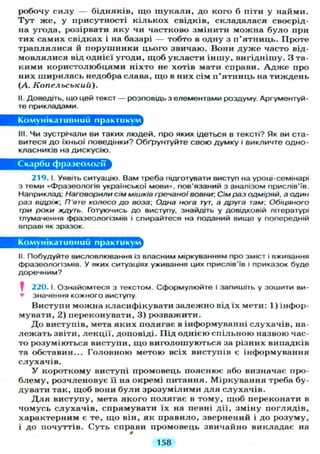 робочу с и л у — бідняків, що ш у к а л и , до кого б піти у найми.
Т у т же, у присутності к і л ь к о х свідків, складалася своєрід-
на угода, розірвати я к у чи частково змінити можна було при
тих самих свідках і на базарі — тобто в одну з п'ятниць. Проте
т р а п л я л и с я й порушники цього звичаю. Вони д у ж е часто від-
м о в л я л и с я від однієї угоди, щоб укласти іншу, вигіднішу. З та-
кими користолюбцями ніхто не хотів мати справи. А д ж е про
них ширилась недобра слава, що в них сім п'ятниць на тиждень
(А. Копельський).
II. Доведіть, що цей текст — розповідь з елементами роздуму. Аргументуй-
те прикладами.
Комунікативний практикум
III. ЧИ зустрічали ви таких людей, про яких ідеться в тексті? Як ви ста-
витеся д о їхньої поведінки? Обґрунтуйте свою думку і викличте одно-
класників на дискусію.
Скарби фразеології
219. І. Уявіть ситуацію. Вам треба підготувати виступ на уроці-семінарі
з теми «Фразеологія української мови», пов'язаний з аналізом прислів'їв.
Наприклад: Наговорили сім мішків гречаної вовни Сім раз одміряй, а один
раз відріж; П'яте колесо до воза. Одна нога тут, а друга там, Обіцяного
три роки ждуть. Готуючись до виступу, знайдіть у довідковій літературі
тлумачення фразеологізмів і спирайтеся на поданий вище у попередній
вправі як зразок.
Комунікативний практикум
II. Побудуйте висловлювання із власним міркуванням про зміст і вживання
фразеологізмів. У яких ситуаціях уживання цих прислів'їв і приказок буде
доречним?
220.1. Ознайомтеся з текстом. Сформулюйте і запишіть у зошити ви-
• значення кожного виступу.
Виступи можна класифікувати залежно від їх мети: 1) інфор-
мувати, 2) переконувати, 3) розважити.
Д о виступів, мета яких полягає в інформуванні слухачів, на-
л е ж а т ь звіти, лекції, доповіді. Під однією спільною назвою час-
то розуміються виступи, щ о виголошуються за різних випадків
та обставин... Головною метою всіх виступів є інформування
слухачів.
У короткому виступі промовець пояснює або визначає про-
б л е м у , розчленовує її на окремі питання. Міркування треба бу-
дувати так, щоб вони б у л и зрозумілими д л я слухачів.
Д л я виступу, мета якого полягає в тому, щоб переконати в
чомусь с л у х а ч і в , спрямувати їх на певні дії, зміну поглядів,
характерним є те, щ о він, як правило, звернений і до розуму,
і до почуттів. Суть справи промовець звичайно викладає на
•
158
 