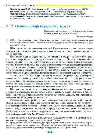 Бібліографічне бюро
Онуфрієнко Т. С. Риторика. — К.: Центр учбової літератури, 2008.
Томан І. Мистецтво говорити. — К.: Політвидав України, 1989.
Павличко Д . Українська національна ідея. — К.: Академія, 2002.
Костенко Л . Гуманітарна аура нації або дефект головного дзеркала. —
К.: Академія, 1999.
Л? 12. О с н о в н і uugu переробки тексту
Організовуйте текст — і найменший нюанс
вашої думки дійде до читача.
Н. Непийвода
І 22!>. І. Прочитайте текст. Складіть за його змістом 5 — 6 запитань д л я
* своїх однокласників. Порівняйте викладену в тексті інформацію з уже
відомою вам.
Щ о означає прочитати текст? Прочитати — це насамперед
зрозуміти. Зрозуміти думку автора, те, що він хотів сказати,
його задум.
Першою відповіддю на ці запитання буде: осмислити про-
читане, спробувати зрозуміти весь текст. Однак очевидність
твердження, як це часто буває, не є гарантією його правиль-
ності. Виявляється, і це було експериментально підтверджено,
що д л я осмислення тексту читачеві достатньо прочитати,
переробити у своїх думках лише 25% змісту. Саме цю чверть
інформації відомі психологи назвали «золотим ядром» змісту.
Утворюється це ядро в результаті згортання, компресії
загального змісту тексту, тобто під час його інформативної
переробки. А правилами, за якими розгортається та згорта-
ється текст, людина оволодіває інтуїтивно, практикуючись у
створенні та осмисленні численних текстів.
Відомо, що процес читання відбувається у два етапи: 1) виді-
лення змістового ядра інформації і 2) його закріплення і фікса-
ція. Причому сприймаючи текстову інформацію, ми орієнтує-
мося не на її форму, а на зміст.
Таким чином, робота над книгою індивідуальна й творча.
Вона залежить і від конкретної мети, і від характеру тексту, і
від особистості читача. Однак існують усталені, загальнопри-
йняті види ведення записів. Серед них план, тези і конспект.
Саме вони дають змогу передати концентрований зміст тексто-
вої інформації (За П. Білоусенком).
II. Як ви розумієте вислів інформативна переробка? Який з видів перероб-
ки тексту, на вашу думку, найпростіший? Чому?
III. Продовжте текст розповіддю про відомі вам види переробки інфор-
мації — план, тези і конспект. Під час розповіді зверніть увагу на особли-
вості оформлення кожного виду, їх відмінні характеристики.
161
 