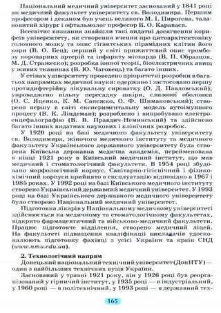 Національний медичний університет заснований у 1841 році
як медичний факультет університету св. Володимира. Першим
професором і деканом був учень великого М. І. Пирогова, тала-
новитий хірург і офтальмолог професор В. О. Караваев.
Всесвітнє визнання знайшли такі видатні досягнення кори-
феїв університету, як створення вчення про цитоархітектоніку
головного мозку та опис гігантських пірамідних клітин його
кори (В. О. Бец); перший у світі прижиттєвий опис тромбо-
зу коронарних артерій та інфаркту міокарда (В. П. Образцов,
М. Д. Стражеско); розробка іонної теорії, біоелектричних явищ
у живих тканинах (В. Ю. Чаговець) та багато інших.
У стінах університету проведено пріоритетні розробки в бага-
тьох напрямках медичної науки: одержано і застосовано першу
протидифтерійну лікувальну сироватку (О. Д. Павловський);
упроваджено вільну пересадку шкіри, слизової оболонки
(О. С. Яценко, К. М. Сапежко, О. Ф . ІІІимановський); ство-
рено першу в світі експериментальну модель аутоімунного
процесу (В. К. Ліндеман); розроблено і випробувано електро-
енцефалографію (В. В. ГІравдич-Неминський) та здійснено
багато інших видатних наукових і клінічних розробок.
У 1920 році на базі медичного факультету університету
св. Володимира, жіночого медичного інституту та медичного
факультету Українського державного університету була ство-
рена Київська державна медична академія, перейменована
в кінці 1921 року в Київський медичний інститут, що мав
медичний і стоматологічний факультети. В 1954 році збудо-
вано морфологічний корпус. Санітарно-гігієнічний і фізико-
хімічний корпуси прийнято в експлуатацію відповідно в 1967 і
1985 роках. У 1992 році на базі Київського медичного інституту
створено Український державний медичний університет. У 1993
році на базі Українського державного медичного університету
було створено Національний медичний університет.
Підготовка лікарів у Національному медичному університеті
здійснюється на медичному та стоматологічному факультетах,
відкрито фармацевтичний та військово-медичний факультети.
Працює підготовче відділення, створено медичний ліцей.
На факультеті підвищення кваліфікації викладачів удоско-
налюють підготовку фахівці з усієі України та країн С Н Д
(www.nmu.edu.ua).
2. Технологічний напрям
Донецький націонал ьний технічний університет (Дон Н Т У ) —
один з найбільших технічних вузів України.
Заснований у травні 1921 року, він у 1926 році був реорга-
нізований у гірничий інститут, у 1935 році — в індустріальний,
у 1960 році — в політехнічний, у 1993 році — в державний тех-
165
 