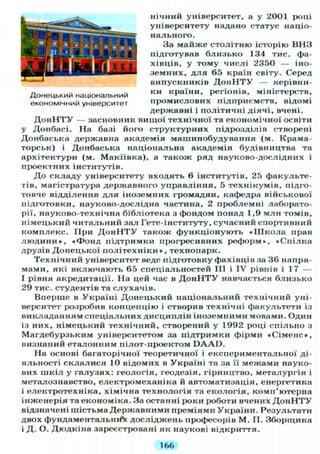 нічний університет, а у 2001 році
університету надано статус націо-
нального.
За майже столітню історію ВНЗ
підготував близько 134 тис. фа-
хівців, у тому числі 2350 — іно-
земних, д л я 65 країн світу. Серед
випускників Д о н Н Т У — керівни-
ки країни, регіонів, міністерств,
промислових підприємств, відомі
державні і політичні діячі, вчені.
Д о н Н Т У — засновник вищої технічної та економічної освіти
у Донбасі. На базі його структурних підрозділів створені
Донбаська державна академія машинобудування (м. Крама-
торськ) і Донбаська національна академія будівництва та
архітектури (м. Макіївка), а також ряд науково-дослідних і
проектних інститутів.
До складу університету входять 6 інститутів, 25 факульте-
тів, магістратура державного управління, 5 технікумів, підго-
товче відділення для іноземних громадян, кафедра військової
підготовки, науково-дослідна частина, 2 проблемні лаборато-
рії, науково-технічна бібліотека з фондом понад 1,9 млн томів,
німецький читальний зал Гете-інституту, сучасний спортивний
комплекс. При Д о н Н Т У також функціонують « Ш к о л а прав
л ю д и н и » , «Фонд підтримки прогресивних реформ», «Спілка
друзів Донецької політехніки », технопарк.
Технічний університет веде підготовку фахівців за 36 напря-
мами, які включають 65 спеціальностей III і IV рівнів і 17 —
І рівня акредитації. На цей час в Д о н Н Т У навчається близько
29 тис. студентів та слухачів.
Вперше в Україні Донецький національний технічний уні-
верситет розробив концепцію і створив технічні факультети із
викладанням спеціальних дисциплін іноземними мовами. Один
із них, німецький технічний, створений у 1992 році спільно з
Магдебурзьким університетом за підтримки фірми «Сіменс»,
визнаний еталонним пілот-проектом D A A D .
На основі багаторічної теоретичної і експериментальної ді-
яльності склалися 10 відомих в Україні та за її межами науко-
вих шкіл у галузях: геологія, геодезія, гірництво, металургія і
металознавство, електромеханіка й автоматизація, енергетика
і електротехніка, хімічна технологія та екологія, комп'ютерна
інженерія та економіка. За останні роки роботи вчених Д о н Н Т У
відзначені шістьма Державними преміями України. Результати
двох фундаментальній досліджень професорів М. П. Зборщика
і Д. О. Дюдкіна зареєстровані як наукові відкриття.
Донецький національний
економічний університет
166
 