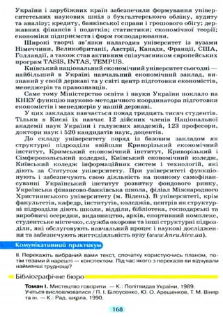 України і зарубіжних країн забезпечили формування універ-
ситетських наукових шкіл з бухгалтерського обліку, аудиту
та аналізу; кредиту, банківської справи і грошового обігу; дер-
жавних фінансів і податків; статистики; економічної теорії;
економіки підприємств і форм господарювання.
Ш и р о к і творчі зв'язки налагодив університет із вузами
Німеччини, Великобританії, Австрії, Канади, Франції, С П І А ,
Голландії, а також став активним співучасником європейських
програм T A S I S , I N T A S , T E M P U S .
Київський національний економічний університет сьогодні —
найбільший в Україні навчальний економічний заклад, ви-
знаний у своїй державі та у світі центр підготовки економістів,
менеджерів та правознавців.
Саме тому Міністерство освіти і науки України п о к л а л о на
К Н Е У функцію науково-методичного координатора підготовки
економістів і менеджерів у нашій державі.
У цих закладах навчається понад тридцять тисяч студентів.
Т і л ь к и в Києві їх навчає 12 дійсних членів Національної
академії наук України і галузевих академій, 123 професори,
доктори наук і 520 кандидатів наук, доцентів.
Д о складу університету поряд із базовим закладом як
структурні підрозділи ввійшли Криворізький економічний
інститут, Кримський економічний інститут, Криворізький і
Сімферопольський коледжі, Київський економічний коледж,
Київський коледж інформаційних систем і технологій, які
діють за Статутом університету. При університеті функціо-
нують і забезпечують свою діяльність на повному самофінан-
суванні Український інститут розвитку фондового ринку,
Українська фінансово-банківська школа, філіал Міжнародного
Християнського університету (м. Відень). В університеті, крім
факультетів, кафедр, інститутів, коледжів, центрів як структур-
ні підрозділи діють школи, відділи, бібліотека, господарські та
виробничі осередки, видавництво, архів, спортивний комплекс,
студентське містечко, служба охорони та інші структурні підроз-
діли, які обслуговують навчальний процес і наукові досліджен-
ня та забезпечують життєдіяльність вузу (www.kneu.kiev.ua).
Комунікативний практикум
II. Перекажіть вибраний вами текст, спочатку користуючись планом, по-
тім тезами й нарешті — конспектом. Підчас якого з переказів ви відчували
найменші труднощі?
Бібліографічне бюро
Томан І. Мистецтво говорити. — К.: Політвидав України, 1989.
Учіться висловлюватися / П. І. Білоусенко, Ю. О. Арешенков, Т. М. Віняр
та ін. — К.: Рад. шіфла, 1990.
168
 
