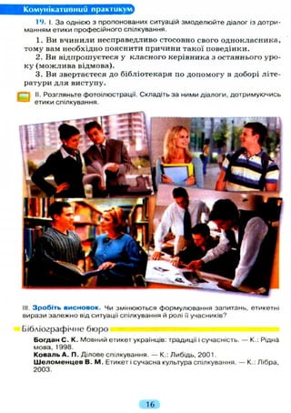 Комунікативний практикум
19. І. За однією з пропонованих ситуацій змоделюйте діалог із дотри-
манням етики професійного спілкування.
1. Ви в ч и н и л и несправедливо стосовно свого однокласника,
тому вам необхідно пояснити причини такої поведінки.
2. Ви відпрошуєтеся у к л а с н о г о керівника з останнього уро-
к у ( м о ж л и в а відмова).
3. Ви звертаєтеся до бібліотекаря по допомогу в доборі літе-
ратури д л я виступу.
^S II. Розгляньте фотоілюстрації. Складіть за ними діалоги, дотримуючись
етики спілкування.
Ill Зробіть висновок. Чи змінюються формулювання запитань, етикетні
вирази залежно від ситуації спілкування й ролі Гі учасників?
Бібліографічне бюро
Богдан С. К. Мовний етикет українців: традиції і сучасність. — К.: Рідна
мова, 1998.
Коваль А. П. Ділове спілкування. — К.: Либідь, 2001.
Ш е л о м е н ц е в В. М. Етикет і сучасна культура спілкування. — К.: Лібра,
2003.
16
 