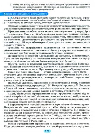 3. Чому, на вашу думку, саме такий сценарій проведення полеміки
сприятиме ефективному обговоренню проблеми й винайденню
спільного д л я обох сторін рішення?
Кроки до успішного спілкування
234.1. Прочитайте текст. Випишіть назви полемічних прийомів, сфор-
мулюйте визначення, запам'ятайте особливості кожного з них. Складіть
6 — 7 запитань за змістом тексту д л я своїх однокласників.
Щ о б захистити свою точку зору і спростувати д у м к у опонента,
учасники суперечки використовують різні полемічні прийоми.
Ефективним засобом вважається застосування гумору, іро-
нії, сарказму. Вони є обов'язковими психологічними елемен-
тами суперечки, посилюють полемічний тон, емоційний вплив
на опонента, допомагають розрядити напруження, створюють
певний настрій при обговоренні гострих питань, допомагають
досягти успіху.
Іронічне чи жартівливе зауваження чи запитання може
збентежити опонента, поставити його у скрутне становище, а
подекуди і зруйнувати ретельно вибудувані докази.
Поширеним є прийом «доведення до абсурду, нісенітниці».
Суть цього прийому — показати неправдивість тези чи аргу-
менту, о с к і л ь к и наслідки його суперечать дійсності.
Досить часто в полеміці застосовується «прийом бумеран-
г а » . Прийом полягає в тому, щ о теза чи аргумент повертається
проти тих, хто висловив. При цьому сила удару збільшується.
Існує ще один прийом — атака запитаннями. Його мета —
створити д л я опонента скрутну ситуацію, змусити його захи-
щатися, виправдовуватися, створити найбільш сприятливі
умови д л я суперечки.
Н а й б і л ь ш дійовим прийомом є спростування тези, критика
доказів. Наприклад, професорі. М . Вихров із роману JI. Леонова
« Р у с с к и й л е с » , читаючи л е к ц і ю студентам-першокурсникам,
вирішив розповісти їм про давню і затяжну суперечку:
• Вам, майбутнім працівникам л і с у , вручають ключі від зе-
леної скарбниці нашої вітчизни, вам належить розібратися в
плутанині л і с н и х теорій і справедливо оцінити деякі з них, під-
солоджені медом солодких сновидінь».
І спростовуючи теорію опонентів про лісове благополуччя,
Вихров навів викривальні факти: •Вас будуть переконувати,
що вирубка проводиться нижче річного приросту. Н е вірте їм:
приріст вони вираховують із загальної кількості лісів, врахо-
вуючи необжиті простори тайги в Сибіру, де ліс донині гниє в
корені. Споконвіку вихвалялися ми лісами на Єнісеї та Обі, а
рубали під Т у л о ю й Р я з а н н ю » .
Менш ефективним прийомом є критика доказів опонента.
Підкреслюючи неправдивість чи необґрунтованість аргумен-
171
 