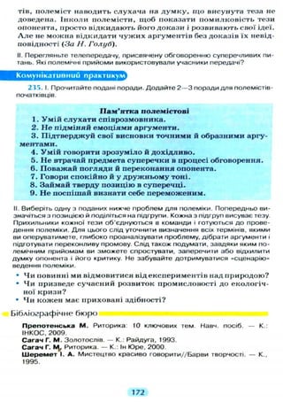 тів, полеміст наводить слухача на д у м к у , щ о висунута теза не
доведена. Інколи полемісти, щоб показати помилковість тези
опонента, просто відкидають його докази і розвивають свої ідеї.
А л е не можна відкидати ч у ж и х аргументів без доказів їх невід-
повідності (За Н. Голуб).
II. Перегляньте телепередачу, присвячену обговоренню суперечливих пи-
тань. Які полемічні прийоми використовували учасники передачі?
Комунікативний практикум
235. І. Прочитайте подані поради. Додайте 2 — 3 поради д л я полемістів
початківців.
П а м ' я т к а поле містові
1. У м і й с л у х а т и співрозмовника.
2. Н е підміняй емоціями аргументи.
3. Підтверджуй свої висновки точними й образними аргу-
ментами.
4. У м і й говорити зрозуміло й дохідливо.
5. Н е втрачай предмета суперечки в процесі обговорення.
6. Поважай погляди й переконання опонента.
7. Говори спокійно й у д р у ж н ь о м у тоні.
8. Займай тверду позицію в суперечці.
9. Не поспішай визнати себе переможеним.
II. Виберіть одну з поданих нижче проблем д л я полеміки. Попередньо ви-
значіться з позицією й поділіться на підгрупи. Кожна з підгруп висуває тезу.
Прихильники кожної тези об'єднуються в команди і готуються до прове-
дення полеміки. Д л я цього слід уточнити визначення всіх термінів, якими
ви оперуватимете, глибоко проаналізувати проблему, дібрати аргументи і
підготувати переконливу промову. Слід також подумати, завдяки яким по-
лемічним прийомам ви зможете спростувати, заперечити або відхилити
думку опонента і його критику. Не забувайте дотримуватися «сценарію»
ведення полеміки.
• Чи повинні ми відмовитися від експериментів над природою?
• Чи призведе сучасний розвиток промисловості до екологіч-
ної кризи?
• Ч и кожен має приховані здібності?
Бібліографічне бюро
П р е п о т е н с ь к а М . Риторика: 10 ключових тем. Навч. посіб. — К.:
IHKOC, 2009.
Сагач Г. М. Золотослів. — К.: Райдуга, 1993.
Сагач Г. Риторика. — К : Ін Юре, 2000.
Ш е р е м е т І. А. Мистецтво красиво говорити//Барви творчості. — К.,
1995.
172
 