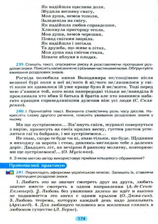 Я к надійшла щаслива д о л я ,
Збудила весняну снагу,
Моя душа, немов тополя,
Заледеніла на снігу.
Я к надійшла любов справдешня,
Х л ю п н у л а пригорщу тепла,
Моя душа, немов черешня,
Понад снігами зацвіла.
Я к надійшла і засіяла
Та дружба, що живе в л і т а х ,
М о я душа над снігом стала,
Неначе я б л у н я в плодах.
239. Спишіть текст, опускаючи риску й розставляючи пропущені роз-
ділові знаки. Поясніть написання не з різними частинами мови. Обґрунтуйте
вживання розділових знаків.
Рогніда п о л ю б и л а князя Володимира не/сподівано після
великої бурі коли в неї ні/кого й ні/чого не/лишилося у сві-
ті к о л и як здавалося їй у ж е краще б у л о й не/жити. Тоді перед
нею з'явився той, кого вона напередодні т і л ь к и не/навиділа й
проклинала хто вбив її батька й братів а л е хто виявився наба-
гато кращим справедливішим д у ж ч и м ніж усі л ю д и (С. Скля
ренко).
240. І. Прочитайте текст. Визначте стилістичну роль часу дієслів. На-
кресліть схему другого речення, поясніть уживання розділових знаків у
ньому.
Ми ще зустрінемося... Зів'януть сніги, журавлі повернуться
з вирію, принесуть на своїх крилах весну, густим рястом усте-
л я т ь с я гаї та байраки, і ми зустрінемося...
Н е знаю, скоро те буде чи ні, знаю т і л ь к и , щ о буде. ІЦоднини
я виходжу за ворота і стою, дивлюсь-виглядаю тебе з далеких
доріг. Двадцять літ, як вечірню й ранкову молитву, повторюю:
ми ще зустрінемося!... (О. Мусієнко).
II. З якою метою автор використовує прийом кільцевого обрамлення?
Правописний практикум
M U 241. Перекладіть афоризми українською мовою. Запишіть їх, ставлячи
пропущені розділові знаки.
1. Л ю б и т ь это не значит смотреть друг на друга, любить
значит вместе смотреть в одном направлении ( А . д е С е н т -
Екзюпері). Л ю б о в ь без уважения далеко не идёт и высоко
не поднимается это ангел с одним к р ы л о м (О. Дюма-син).
3. Л ю б о в ь теорема, которую каждый день надо доказывать
(Архімед). 4. Д л я л ю б я щ е г о человека вся вселенная слилась в
л ю б и м о м существе (Л. Берне).
174
 