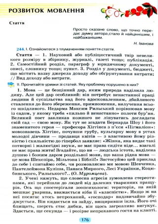 Р О З В И Т О К М О В Л Е Н Н Я
Стаття
Просто сказане слово, що точно пере-
дає думку автора,стало й найціннішим, і
найбажанішим.
Н. Іванова
244.1. Ознайомтеся з тлумаченням поняття стаття.
Стаття — 1. Науковий або публіцистичний твір невели-
кого розміру в збірнику, ж у р н а л і , газеті тощо; публікація.
2. Самостійний розділ, параграф у юридичному документі,
описі, словнику тощо; пункт. 3. Розділ у документі, бюджеті,
що містить назву джерела доходу або обґрунтування витрати;
// Вид доходу або витрати.
И. Прочитайте уривки зі статей. Яку проблему порушено в них?
<•
1. Мова — це безцінний дар, яким природа наділила лю-
дину. А л е цей дар особливий: він потребує ненастанної праці
л ю д и н и й суспільства над його вдосконаленням, дбайливого
ставлення до його збереження, примноження, вилучення всьо-
го шкідливого. Недарма Максим Р и л ь с ь к и й порівнював мову
із садом, у якому треба « п и л ь н о й ненастанно» полоти бур'ян.
Великий поет закликав кожного не лінуватись доглядати
свій сад — свою мову. Я к тут не згадати Бернарда Ш о у і його
знаменитого героя — професора Хіггінса з п'єси « П і г м а л і о н » :
мовознавець Хіггінс, почувши грубу, вульгарну мову в устах
молодої дівчини — продавця квітів — з властивою йому різ-
кістю і схильністю до гіпербол заявляє: « Ж і н к а , яка видає такі
потворні і жалюгідні звуки, не має права сидіти ніде... взагалі
не має права жити! Згадайте, щ о ви — людська істота, наділена
д у ш е ю і божим даром роздільної мови, щ о ваша рідна мова —
це мова Шекспіра, Мільтона і Біблії!» Застосуймо цей приклад
до себе і спитаймо себе, чи розмовляємо ми мовою Шевченка,
Пантелеймона К у л і ш а , Панаса Мирного, Лесі У к р а ї н к и , Коцю-
бинського, Рильського?.. (О. Муромцева).
2. Учені кажуть, щ о словесна агресія зумовлена стереоти-
пами, які перейшли до людей від д а л е к и х тваринних пращу-
рів. Ось що спостерігали зоопсихологи: територія, на якій
мешкає ^варина, вважається ніби її « в л а с н і с т ю » . Я к щ о ж на
неї посягає хтось непроханий, «господар» надзвичайно збу-
джується. Він кидається на зайду, вищиривши і к л а . Його очі
б л и щ а т ь , шерсть стає дибки, він щось загрозливо вигукує.
Здається, ще секунда — і розірве непроханого гостя на клапті.
176
 
