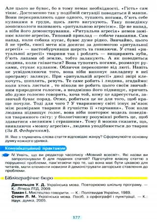 А л е цього не буває, бо в тому немає необхідності. « Г і с т ь » сам
тікає. Достеменно так у подібній ситуації поводяться й мавпи.
Вони перекривляють одне одного, тупають ногами, б ' ю т ь себе
к у л а к а м и в груди, щось л ю т о вигукують. Т а к у поведінку
зоопсихологи називають « р и т у а л ь н о ю агресією». Ц е не напад,
а ніби його демонстрування. « Р и т у а л ь н а агресія» немов замі-
нює власне агресію. Типовий приклад — собаче гавкання. Сам
напад, коли собака кусає, буває д у ж е рідко. Звичайно, цього
й не треба, своєї мети він досягає за допомогою « р и т у а л ь н о ї
агресії» — настовбурчивши шерсть та гавкаючи. У стані «ри-
туальної агресії» тварини так і роблять — вищиряють зуби,
б'ють лапами об з е м л ю , тобто з а л я к у ю т ь . А як поводиться
людина, коли гнівається? Вона тупотить ногами, розмахує ру-
ками, стукає к у л а к о м . Обличчя перекошене від л ю т і . Навіть
не усвідомлюючи того, вона ніби виконує закладену в неї
програму: з а л я к у є . При « р и т у а л ь н і й агресії» дикі звірі кле-
кочуть, ш и п л я т ь , ревуть. Т е саме робить і людина, згадаймо:
коли хтось лається , то ніколи не робить цього своїм звичай-
ним природним голосом, а неодмінно його підвищує, кричить
або д у ж е голосно говорить, хоча той, кому це адресується, за-
звичай буває поряд. Отже, робиться це не д л я того, щоб кра-
ще почули. Тоді д л я чого ? У тваринному світі існує зв'язок
між розмірами тварини й гучністю її « г а р ч а н н я » . Т о ж коли
людина підвищує голос, вона ніби повторює модель поведін-
ки тваринного світу: у біологічному розумінні робить це, щоб
здаватися « в е л и к и м і с т р а ш н и м » . Тому й можна сказати, що,
виявляючи « м о в н у агресію», людина уподібнюється до тварин
(За В. Федоренком).
III. Яке з тлумачень слова стаття відповідає жанру? Сформулюйте основну
думку кожного уривка.
Комунікативний практикум
Щ- IV. Уявіть, що ви редактор часопису «Мовний всесвіт». Які назви ви
запропонували б для поданих статей? Підготуйте власну статтю з
порушеної проблеми, пам'ятаючи про те, що вона має бути цікавою для
читачів, мати елементи новизни й демонструвати авторське ставлення до
проблеми.
Бібліографічне бюро
Д а н и я ь ц о в У. Д. Українська мова. Повторюємо шкільну програму. —
К.: Літера Л Т Д , 2009.
Томан І. Мистецтво говорити. — К.: Політвидав України, 1989.
Стоян Л. М. Українська мова. Посіб. з орфографії і пунктуації. — К.:
Наук, думка. 2005.
177
 