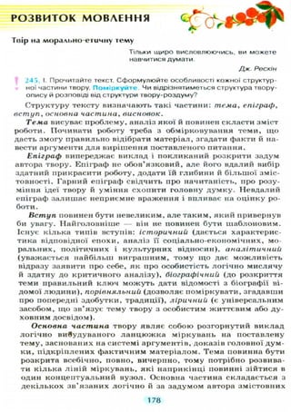 Р О З В И Т О К М О В Л Е Н Н Я ос ^
к - O r4
Твір на ллорально-егичну тему
Т І Л Ь К И щиро В И С Л О В Л Ю Ю Ч И С Ь , ви можете
навчитися думати.
Дж. Рескін
243. І. Прочитайте текст. Сформулюйте особливості кожної структур-
ної частини твору. Поміркуйте Чи відрізнятиметься структура твору-
опису й розповіді від структури твору-роздуму?
Структуру тексту визначають такі частини: тема, епіграф,
вступ, основна частина, висновок.
Тема висувас проблему, аналіз якої й повинен скласти зміст
роботи. Починати роботу треба з обмірковування теми, щ о
дасть змогу правильно відібрати матеріал, згадати факти й на-
вести аргументи д л я вирішення поставленого питання.
Епіграф випереджає виклад і покликаний розкрити задум
автора твору. Епіграф не обов'язковий, але його вдалий вибір
здатний прикрасити роботу, додати їй глибини й більшої зміс-
товності. Гарний епіграф свідчить про начитаність, про розу-
міння ідеї твору й уміння схопити головну д у м к у . Невдалий
епіграф залишає неприємне враження і впливає на оцінку ро-
боти.
Вступ повинен бути невеликим, але таким, який привернув
би увагу. Найголовніше — він не повинен бути шаблоновим.
Існує кілька типів вступів: історичний (дається характерис-
тика відповідної епохи, аналіз її соціально-економічних, мо-
ральних, політичних і к у л ь т у р н и х відносин), аналітичний
(уважається найбільш виграшним, тому щ о дає можливість
відразу заявити про себе, як про особистість логічно мислячу
й здатну до критичного аналізу), біографічний (до розкриття
теми правильний к л ю ч м о ж у т ь дати відомості з біографії ві-
домої людини), порівняльний (дозволяє поміркувати, згадавши
про попередні здобутки, традиції), ліричний (є універсальним
засобом, щ о зв'язує тему твору з особистим життєвим або ду-
ховним досвідом).
Основна частина твору я в л я є собою розгорнутий виклад
л о г і ч н о вивудуваного л а н ц ю ж к а міркувань на поставлену
тему, заснованих на системі аргументів, доказів головної дум-
ки, п і д к р і п л е н и х фактичним матеріалом. Тема повинна бути
розкрита всебічно, повно, вичерпно, тому потрібно розвива-
ти кілька л і н і й міркувань, які наприкінці повинні зійтися в
один концептуальний вузол. Основна частина складається з
д е к і л ь к о х зв'язаних л о г і ч н о й за задумом автора змістовних
178
 