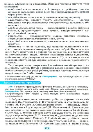 блоків, оформлених абзацами. Основна частина містить такі
елементи:
• проблемність — визначити й розкрити проблему, щ о ви-
пливає із заголовка; назва теми має проходити лейтмотивом
через увесь твір;
• послідовність — викладати думки в певному порядку;
• самостійність аналізу твору, змістовність — логіка
мислення має розвиватися від конкретного до загального або
навпаки;
• глибоке розкриття теми — заглибитися в аналіз окремих
епізодів, аргументувати свої д у м к и , використовуючи ко-
роткі та чіткі цитати;
• стислість — проаналізувати кілька окремих епізодів,
звернувши увагу на багатство мови, ідею;
• емоційність — висловити те, що схвилювало, щ о в и к л и к а л о
роздуми.
Висновок — це те головне, щ о повинно залишитися в па-
м'яті, коли аргументи м о ж у т ь бути вже забуті. Висновок по-
винен бути коротким і в той ж е час виразним, він має звучати
як завершальний акорд. Можна з а л и ш и т и фінал відкритим,
закінчивши твір риторичним питанням. Цитата автора як ви-
сновок прийнятний д л я л і р и к и , але д л я прози виглядає досить
нецікаво.
Твір виграє, я к щ о дотриманий такий важливий принцип, як
домірність частин. Вступ і висновок разом повинні становити
не б і л ь ш е чверті від усієї роботи, основна частина о х о п л ю є три
чверті твору (За І. Мілєвою).
II. Прочитайте епіграф д о теми. П о м і р к у й т е . Чи погоджуєтеся ви з ви-
словленою думкою? Чому?
Комунікативний практикум^
24(> І. В І Д О М И Й французький філософ Мішель д е Монтень стверджу-
вав, що дзвінка цитата спокушає нас більше, ніж правдиве мовлення.
П о м і р к у й т е . Чи справді роль цитати у творі настільки вагома?
II. Спрогнозуйте теми творів, у яких можуть бути використані подані
висловлювання.
1. Забудеш товариша, зоставиш у біді — даремно ти на світ
рождався (О. Довженко). 2. Я стверджуюсь, я утверждаюсь, бо
я живу (77. Тичина). 3. С к і л ь к и років землі — і мільярд, і міль-
йон, а яка вона й досі ще гарна! ( Л . Костенко). 4. Єдина справ-
жня розкіш — це розкіш людського спілкування (А. де Сент-
Екзюпері). 5. Можна вибрать друга і по д у х у брата, Та не можна
рідну матір вибирати (В. Симоненко). 6. Досвідом люди назива-
ють свої помилки (О. Уайльд). 7. Найдієвішою рушійною с и л о ю
людської поведінки є переконаність у тому, що добро — верши-
на морального багатства ( В . Сухомлинський). 8. Всяк правду
179
 