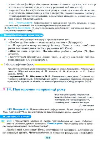 • стислість (добір слів, що передають саме ті думки, які автор
хотів висловити; відсутність у реченні зайвих слів);
• виразність (доступність для розуміння, досконалість мови,
відсутність вигадливих слів і зворотів, помилкового пафосу,
стандартних висловлювань, словесних штампів, канцеляриз-
мів тощо) (З посібника).
24і> І. П р и г а д а й т е . Сформулюйте визначення понять мораль, етика,
моральний, етичний. Чи взаємозумовлені ці поняття?
II. З р о б и ь висновок у чому полягають особливості написання твору на
морально-етичну тему?
Комунікативний 2ZSSD
III. Напишіть твір-роздум на одну з пропонованих тем.
«Любов до батьків — основа всіх чеснот» (Цицерон).
«...Я зрозумів одну нехитру істину. Вона в тому, щоб тво-
рити так звані дива своїми руками» (О. Грін).
• « Ж и т т я таке коротке. Поспішайте робити добро» (О. Дов-
женко).
• «Багатством живиться лише тіло, а душу звеселяє спорід-
нена праця» (Г. Сковорода).
Бібліографічне бюро
Крилаті вислови в українській літературній мові: Афоризми. Літературні
цитати. Образні вислови/ А. П. Коваль, В. В. Коптілов. — К.: Вища
школа, 1975.
Ш е р е м е т а Л . В., Ш е р е м е т а О . В. Латинь на кожен день: Словник ла-
тинських афоризмів, літературних цитат, наукових термінів, приказок,
прислів'їв, фразеологізмів. — Івано-Франківськ: Облдрукарня, 2005.
^ 14. П о в т о р е н н я наприкінці року
І все на світі треба пережити.
І кожен фініш — це, по суті, старт.
І наперед не треба ворожити,
і за минулим плакати не варт.
/1. Костенко
249. П о м і р к у й т е . Прочитайте епіграф д о теми. Як ви розумієте слова
Ліни Костенко? Чим вони співзвучні вам як випускникам школи?
Живе поезія у мові
X» 250. І. Прочитайте уривок із листа Честерфільда д о сина. Сформу-
люйте основну думку і запишіть. П о м і р к у й т е Чому автор листа вико-
ристовує наказовий спосіб дієслова?
Любий мій хлопчику! Будь розумніший за інших, але нікому
не показуй цього. Честолюбство ж людини розумної і порядної
181
 