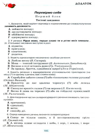 Д О Д А Т О К
Перевірмо себе
П е р ш и й б л о к
Тестові завдання
1. Визначте, який варіант відповіді є нормативним до словосполучення
занимать должность:
А займати посаду;
В заслуговувати посаду;
В обіймати посаду;
Г одержувати посаду.
2. У реченні Рідна мово, перше слово ти в устах моїх плекала.
[Б. Стельмах) числівник виступає в ролі:
А підмета;
Б присудка;
В означення;
Г додатка.
3. Укажіть односкладне неозначено-особове речення:
А Л ю б л ю весну (В. Сосюра);
Б Мова — тонкий інструмент (Б. Антоненко Давидович);
В Весною в селі встають рано (Гр. Тютюнник)-,
Г За правду, браття, єднаймося щиро! (Леся Українка).
4. Укажіть речення з відокремленою уточнювальною прикладкою (на
місці (?) в одному з речень має стояти кома):
А Спробуйте забити слона (?) або гіпопотама голими руками!
(Остап Вишня)',
Б Прилетів до нас здалека чорногуз (?) або лелека
(М. Адаменко);
В Сипнули врозтіч галки (?) чи ворони (Л. Костенко);
Г Весна й зима на терезах (?) або на гойдалці примхливій
(М. Рильськиіі).
5. Д л я поєднання частин складносурядного речення вживають такі спо-
лучники:
А причинові;
Б єднальні;
В мети;
Г способу дії.
6. Серед наведених речень визначте складносурядне:
А Сонце не тільки сяяло, а й по-справжньому гріло
(Я. Гримайло);
Б А місяць пливе оглядати і небо, і зорі, і землю, і море
(Т. Шевченко);
185
 