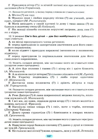 Г Прилинув вітер (?) і в нічній хатині він про весняну волю
заспівав (Леся Українка).
1 1 Визначте речення, у якому перед словом як ставиться кома:
А Місто (?) як сад;
В Франко знав і любив народну пісню (?) як учений, демо-
крат, патріот (М. Рильський);
В Мати виходить у синій хустині із дому і тихо зника (?) як
бджола в золотому степу (Б. Олійник).
Г На заході півнеба охопили нерухомі заграви, дощ лив (?)
як з відра.
12. У реченні Сім'я без дітей — дім без майбутнього (Н. Зубицька)
тире ставиться:
А на місці пропущеного члена речення;
В перед присудком із заперечним значенням для його смис-
лового вираження;
В коли підмет і присудок виражені іменником у називному
відмінку;
Г перед присудком із порівняльним значенням для його
смислового вираження.
13. Укажіть складне речення, між частинами якого не ставиться кома
(розділові знаки пропущено):
А А літо йде полями і гаями (?) і вітер віє і цвіте блакить
(А. Малишко);
В А за вікном лютує шторм (?) і сльози сліплять очі (М.Луків);
В На Україну подивлюсь (?) і любо серце одпочине
(Т. Шевченко);
Г Достигла нива колосиста (?) і зріють яблука в саду
(М. Терещенко).
14. Позначте складне речення, між частинами якого не ставиться кома
(розділові знаки пропущено):
А Реве Дніпро (?) й лани широкополі медами пахнуть, коло-
сом шумлять (А. Малишко);
Б І всі ми, як один, підняли руки вгору (?) і тисяч молотів о
камінь загуло (/. Франко);
В Насунула сивая хмара (?) і сніг, наче з торби, посипав
(Дніпрова Чайка);
Г Довго громи гуркотіли (?) і блискавка в хмарах вилась
(Б. Грінченко).
15. Укажіть складне речення, між частинами якого ставиться тире (роз-
ділові знаки пропущено):
А Намучене серце бажало спочину (?) давно у душі я спокою
не чув (Б. Грінченко);
Б Не голосні мої пісні(?) вони лунають, мов у сні (Б. Лепкий);
187
 