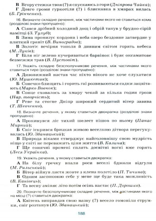 В Вгору стежка твоя (?) я спускаюсьз гори (Дніпрова Чайка);
Г Довго громи гуркотіли (?) і блискавка в хмарах вилась
(Б. Грінченко).
16. Визначте складне речення, між частинами якого не ставиться кома
(розділові знаки пропущено):
А Сіявся дрібний холодний дощ і обрій танув у брудно-сірій
намітці (3. Тулубу,
Б Зима пронизує кордони і неба озеро бездонне затвердне у
плитний граніт (В. Виноградов);
В Золотіє вечірня тополя й дивним світом горять небеса
(М. Луків);
Г Біля ніг зелено кучерявиться барвінок і буяє оксамитове
безмежжя трав (В. IIустовіт).
17. Укажіть складне безсполучникове речення, між частинами якого
ставиться тире (розділові знаки пропущено):
А Дивовижний настав час ніхто нікого не хоче слухатися
(Ю. Мушкетик);
Б Сонечко блищить і горить гаї розвиваються садки зацвіта-
ють (Марко Вовчок);
В Сонце сховалось за хмару чекай за кілька годин грози
(Нар. творчість);
Г Реве та стогне Дніпр широкий сердитий вітер завива
(Т. Шевченко).
18. Визначте речення, у якому ставиться двокрапка (розділові знаки
пропущено):
А Прокинувся ліс тихий шелест пішов по ньому (Панас
М ирний);
Б Сніг іскрився бризкав живою веселкою дітвора перегуку-
валась (Ю. Збанацькиіі);
В Природа віками стверджує найголовнішу свою мудрість
ніщо у світі не переважить ціни життя (В. Кали ни);
Г Щ е сонячні промені сплять досвітні вогні вже горять
(Леся Українка).
19. Укажіть речення, у якому ставиться двокрапка:
А На білу гречку вітали роси веселі бджоли відгули
(М. Рильський);
Б Вітер війнув листя жовте з клена полетіло (II. Тичина);
В Одним заспокоюю себе у мене ще буде гака можливість
(В. Канівець);
1' Та весну зміняє літо потім осінь настає (П. Дорошко).
20. Позначте безсполучникове складне речення, між частинами якого
на місці (?) ставиться двокрапка:
А Квітень виправдав свою назву (?) весело гомоніли струм-
ки, сніг розтанув (Ю. Збанацький);
188
 