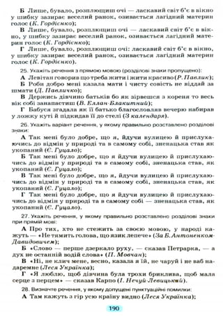 Б Л и ш е , бувало, розплющиш очі — ласкавий світ б'є в вікно
у шибку зазирає веселий ранок, озивається лагідний материн
голос ( К . Гордієнко);
В Л и ш е , бувало, розплющиш очі — ласкавий світ б'є в вік-
но, у шибку зазирає веселий ранок, озивається лагідний мате-
рин голос (Я. Гордієнко);
Г Л и ш е , бувало, розплющиш очі: ласкавий світ б'є в вікно,
у шибку зазирає веселий ранок, озивається лагідний материн
голос (Я. Гордієнко).
25. Укажіть речення з прямою мовою (розділові знаки пропущено):
А Левітан говорив що треба жити і жити красиво (Р. Павлик);
Б Роби добро мені казала мати і чисту совість не віддай за
шмати (Д. Павличко);
В Держись дівчино батьків бо як зірвешся з кореня то весь
вік собі занапастиш (В. Еллан-Блакитний);
Г Бабуся згадала як її батько благословляв вечерю набирав
у л о ж к у куті й підкидав її до стелі (3 календаря).
26. Укажіть варіант речення, у якому правильно розставлено розділові
знаки:
А Так мені було добре, що я, йдучи вулицею й прислуха-
ючись до відмін у природі та в самому собі, зненацька став як
укопаний (Є. Гуцало);
Б Так мені було добре, що я йдучи вулицею й прислухаю-
чись до відмін у природі та в самому собі, зненацька став, як
укопаний (Є. Гуцало)-,
В Так мені було добре, що я, йдучи вулицею й прислухаю-
чись до відмін у природі та в самому собі, зненацька став, як
укопаний (Є. Гуцало)-,
Г Так мені було добре, що я йдучи вулицею й прислухаю-
чись до відмін у природі та в самому собі — зненацька став, як
укопаний (Є. Гуцало).
27. Укажіть речення, у якому правильно розставлено розділові знаки
при прямій мові.
А Про тих, хто не стежить за своєю мовою, у народі ка-
жуть — « Н е т я м и т ь голова, що язик лепече» (За Б.Антоненком-
Давидовичем);
Б «Слово — перше дзеркало руху, — сказав Петрарка, — а
дух не останній водій слова» (II. Мовчан);
В « Н і , не клич мене, весно, казала я їй, не чаруй і не ваб на-
даремне (Леся Українка);
Г « Я люблю, щоб дівчина була трохи бриклива, щоб мала
серце з перцем» — сказав Карпо (/. Нечуй-Левицькпй).
28. Визначте речення, у якому допущені пунктуаційні помилки:
А Там кажуть з гір усю країну видно (Леся Українка);
190
 