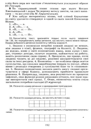 з-під його пера все частіше з'являтимуться ускладнені образи
(О. Гончар);
В То справедливий козак сказав про нього Богдан
Хмельницький і додав Чи ворожу ватагу знести, чи лист напи-
сати — то все утне (За М. Грушевським);
Г Х т о забуде материнську пісню, той сліпий блукатиме
по світу урочисто стверджує в одній із своїх поезій Олександр
Білаш.
1. * П » , — а.
2. А : * П » , — а.
3. *П, — а: — П » .
4. А : « П » .
5. *П, — а. — П » .
33. Прочитайте текст, виконайте подані після нього завдання
3 4 — 3 6 , які передбачають вибір речення, що містить певне мовне явище.
Номер вибраного речення позначте у таблиці знаком X.
1. Знання з економіки потрібні кожній людині не менше,
ніж знання з хімії, фізики, географії та біології. 2. Людина,
як відомо, живе у світі економічних явищ, вона купує і про-
дає, отримує доходи, сплачує податки, наймається на роботу,
навіть розпочинає свою справу. 3. Зрозуміло, що краще, коли
людина чинить ці дії свідомо, розумно використовуючи свої
сили та інші ресурси. 4. Економіка — це особлива сфера життя
суспільства, що охоплює виробництво товарів та послуг, обмін
ними і розподіл створених у суспільстві благ та їх споживан-
ня. 5. Знання економічних законів дають змогу людині орієн-
туватися у сфері бізнесу, допомагають прийняти правильне
рішення. 6. Наприклад, людина, яка розуміється на процесах
інфляції, знає функції різних ринкових установ, має шанс кра-
ще використати свої гроші. 7. Отже, економічна освіта стала
нагальною потребою сьогодні ( 3 журналу).
34. Позначте номер речення з однорідними присудками
35. Позначте номери речень, які містять вставні слова.
36. Позначте номери складнопідрядних речень з підрядними означаль-
ними.
192
 