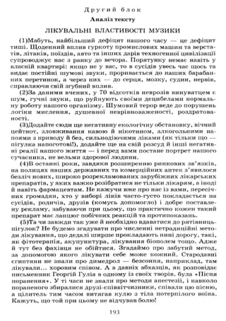 Д р у г и й б л о к
А н а л і з тексту
Л І К У В А Л Ь Н І В Л А С Т И В О С Т І М У З И К И
(1)Мабуть, найбільший дефіцит нашого часу — це дефіцит
тиші. Щоденний вплив гуркоту промислових машин та верста-
тів, літаків, поїздів, авто та інших дарів техногенної цивілізації
супроводжує нас з ранку до вечора. Порятунку немає навіть у
власній квартирі: якщо не у вас, то в сусідів увесь час щось та
видає постійні шумові звуки, проривається до наших барабан-
них перетинок, а через них — до серця, мозку, судин, нервів,
справляючи свій згубний вплив.
(2)3а даними вчених, у 70 відсотків неврозів винуватцем є
шум, гучні звуки, що руйнують своїми децибелами нормаль-
ну роботу нашого організму. Шумовий терор веде до порушень
логіки мислення, душевної неврівноваженості, роздратова-
ності.
(3)Додайте сюди ще негативну екологічну обстановку, вічний
цейтнот, зловживання кавою й нікотином, алкогольними на-
поями з приводу й без, сильнодіючими ліками (як тільки що —
пігулка напоготові!), додайте ще на свій розсуд й інші негатив-
ні реалії нашого життя — і перед вами постане портрет нашого
сучасника, не вельми здорової людини.
(4)В останні роки, завдяки розширенню ринкових зв'язків,
на полицях наших державних та комерційних аптек з'явилося
безліч нових, широко розрекламованих зарубіжних лікарських
препаратів, у яких важко розібратися не тільки лікарям, а іноді
й навіть фармацевтам. Не кажучи вже про нас із вами, пересіч-
них громадян, хто у виборі ліків часто-густо покладається на
сусідів, родичів, друзів (комусь допомогло) і добре поставле-
ну рекламу, забуваючи при цьому, що практично кожен такий
препарат має ланцюг побічних реакцій та протипоказань.
(5)Та чи завжди так уже й необхідно вдаватися до рятівниць-
нігулок? Не будемо згадувати про численні нетрадиційні мето-
ди лікування, що дедалі ширше прокладають нині дорогу, такі,
як фітотерапія, акупунктура, лікування біополем тощо. А д ж е
й тут без фахівця не обійтися. Згадаймо про забутий метод,
за допомогою якого лікувати себе може кожний. Стародавні
єгиптяни не знали про димедрол — безсоння, наприклад, там
лікували... хоровим співом. А в давніх абхазців, як розповідає
письменник Георгій Гуліа в одному із своїх творів, була «Пісня
поранення». У ті часи не знали про методи анестезії, і навколо
пораненого збиралися друзі-співвітчизники, співали цю пісню,
а цілитель тим часом витягав к у л ю з тіла потерпілого воїна.
Кажуть, що той при цьому не відчував болю!
193
 