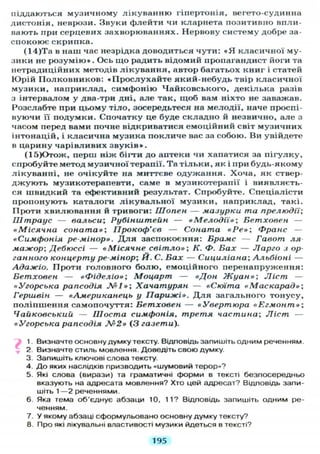 піддаються музичному лікуванню гіпертонія, вегето-судинна
дистонія, неврози. Звуки флейти чи кларнета позитивно впли-
вають при серцевих захворюваннях. Нервову систему добре за-
спокоює скрипка.
(14)Та в наш час незрідка доводиться чути: « Я класичної му-
зики не розумію». Ось що радить відомий пропагандист йоги та
нетрадиційних методів лікування, автор багатьох книг і статей
Юрій Полковников: «Прослухайте який-небудь твір класичної
музики, наприклад, симфонію Чайковського, декілька разів
з інтервалом у два-три дні, але так, щоб вам ніхто не заважав.
Розслабте при цьому тіло, зосередьтеся на мелодії, наче проспі-
вуючи її подумки. Спочатку це буде складно й незвично, але з
часом перед вами почне відкриватися емоційний світ музичних
інтонацій, і класична музика покличе вас за собою. Ви увійдете
в царину чарівливих звуків».
(15)Отож, перш ніж бігти до аптеки чи хапатися за пігулку,
спробуйте метод музичної терапії. Та тільки, як і при будь-якому
лікуванні, не очікуйте на миттєве одужання. Хоча, як ствер-
джують музикотерапевти, саме в музикотерапії і виявляєть-
ся швидкий та ефективний результат. Спробуйте. Спеціалісти
пропонують каталоги лікувальної музики, наприклад, такі.
Проти хвилювання й тривоги: Шопен — мазурки та прелюдії;
Штраус — вальси; Рубіниїтейн — «Мелодії»; Бетховен —
«Місячна соната»; Прокоф'єв — Соната «Ре»; Франс —
«Симфонія ре-мінор». Д л я заспокоєння: Брамс — Гавот ля-
мажор; Дебюссі — «Місячне світло»; К. Ф. Бах — Ларго з ор-
ганного концерту ре-мінор; И. С. Бах — Сициліана; Альбіоні —
Адажіо. Проти головного болю, емоційного перенапруження:
Бетховен — «Фіделіо»; Моцарт — «Дон Жуан»; Ліст —
«Угорська рапсодія №1»; Хачатурян — «Сюїта «Маскарад»;
Гериівін — «Американець у Парижі». Д л я загального тонусу,
поліпшення самопочуття: Бетховен — «Увертюра «Егмонт»;
Чайковський — Шоста симфонія, третя частина; Ліст —
«Угорська рапсодія №2» (3 газети).
1. Визначте основну думку тексту. Відповідь запишіть одним реченням.
2. Визначте стиль мовлення. Доведіть свою думку.
3. Запишіть ключові слова тексту.
4. Д о яких наслідків призводить «шумовий терор»?
5. Які слова (вирази) та граматичні форми в тексті безпосередньо
вказують на адресата мовлення? Хто цей адресат? Відповідь запи-
шіть 1 — 2 реченнями.
6. Яка тема об'єднує абзаци 10, 11? Відповідь запишіть одним ре-
ченням.
7. У якому абзаці сформульовано основну думку тексту?
8. Про які лікувальні властивості музики йдеться в тексті?
195
 