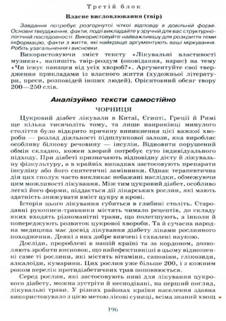 Т р е т і й б л о к
Власне висловлювання (твір)
Завдання потребує розгорнутої чіткої відповіді в довільній формі.
Основні твердження, факти, події викладайте у зручній для вас структурно-
логічній послідовності Використовуйте найважливішу для розкриття теми
інформацію, факти з життя, які найкраще аргументують ваші міркування.
Робіть узагальнення і висновки.
Використовуючи зміст тексту «Лікувальні властивості
музики», напишіть твір-роздум (оповідання, нарис) на тему
« Ч и існує панацея від усіх хвороб?». Аргументуйте свої твер-
дження прикладами із власного життя (художньої літерату-
ри, преси, розповідей інших людей). Орієнтовний обсяг твору
200—250 слів.
Аналізуймо тексти самостійно
Ч О Р Н И Ц Я
Цукровий діабет лікували в Китаї, Єгипті, Греції й Римі
ще кілька тисячоліть тому, та лише наприкінці минулого
століття було відкрито причину виникнення цієї важкої хво-
роби — розлад діяльності підшлункової залози, яка виробляє
особливу білкову речовину — інсулін. Відновити порушений
обмін складно, кожен хворий потребує суто індивідуального
підходу. При діабеті призначають відповідну дієту й лікуваль-
ну фізкультуру, а в крайніх випадках застосовують препарати
інсуліну або його синтетичні замінники. Однак терапевтична
дія цих сполук часто викликає небажані наслідки, обмежуючи
цим можливості лікування. Між тим цукровий діабет, особливо
легкі його форми, піддається дії лікарських рослин, які мають
здатність знижувати вміст цукру в крові.
Історія цього лікування губиться в глибині століть. Старо-
давні рукописи-травники містять чимало рецептів, до складу
яких входять різноманітні трави, що полегшують, а інколи й
попереджують розвиток цукрової хвороби. Та й сучасна народ-
на медицина має досвід лікування діабету ліками рослинного
походження. Деякі з них добре вивчені і схвалені наукою.
Досліди, пророблені в нашій країні та за кордоном, дозво-
ляють зробити висновок, що найефективніші в цьому відношен-
ні саме ті рослини, які містять вітаміни, сапоніни, глікозиди,
алкалоїди, кумарини. Цих рослин уже більше 200, і з кожним
роком перелік протидіабетичних трав поповнюється.
Серед рослин, які застосовують нині для лікування цукро-
вого діабету, можна зустріти й несподівані, на перший погляд,
лікувальні трави. У різних районах країни населення здавна
використовувало з цією метою лісові суниці, всіма знаний хвощ •
196
 