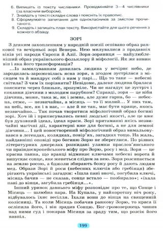 6. Випишіть із тексту числівники. Провідміняйте 3 — 4 числівники
(за власним вибором).
7. Знайдіть у тексті складні слова і поясніть їх правопис.
8. Сформулюйте запитання д л я однокласників за змістом прочи-
таного.
9. Складіть і запишіть план тексту. Використайте д л я цього речення з
кожного абзацу.
ЗОРІ
З деяким захопленням у народній поезії оспівано образ ран-
кової та вечірньої зорі Венери. Нею милувалися з прадавніх
віків усі народи Європи й Азії. Зоря-зоряниця — найулюбле-
ніший образ українського фольклору й міфології. Як же виник
він і яка його трансформація?
...Із замилуванням дивилась людина у вечірнє небо, де
зародилась-зарожевілась ясна зоря, а згодом зустрілася з мі-
сяцем та й мандрує собі з ним у парі... Щ о то таке — небесні
світила? З чим їх порівняти? Невідоме, далеке людина бралася
пояснити через близьке, зрозуміле. Чи не нагадує це зустріч і
кохання дівчини з молодим парубком? Справді, зоря — це ніби
дівчина, може, така ж, як і земна, але дуже гарна, бо — небес-
на, отже, — незвичайна, а місяць — то її милий... У них там,
на небі, все, як і в нас, — але й не так, має бути краще, якось
незвичайно... Так почав творитися міфологічний образ богині
зорі. Хоч їй і приписувались певні людські якості, але це вже
був духовний ідеал, ідеал краси. Зорі притаманні якісь незви-
чайні магічні дії, характерні вже для богині, а не для земної
дівчини... І цей новостворений міфологічний образ вимальову-
вався в легендах, колядках, повір'ях, загадках тощо. На жаль,
найдавніші оповіді про богиню Зорю не збереглися. По різних
літературних джерелах розкидані уламки праслов'янського
чи праіндоєвропейського міфу про Зорю, росу і мед. Зоря — це
красна панна, що вранці відмикає ключами небесні ворота й
випускає сонце, яке женеться слідом за нею. Зоря розсипається
на землю росою, а бджоли збирають божу росу й дають людям
мед. Образи Зорі й роси (небесних ключів або гребінця) збе-
рігають українські загадки: « І ш л а пані вночі, погубила ключі,
місяць бачив — не сказав, сонце встало — позбирало»; «їхала
пані до вінця, загубила гребінця...».
Інший уривок давнього міфу розповідає про те, що Сонце і
Місяць — шлюбна пара. На Купала, у найкоротшу ніч року,
відбувалось їхнє весілля. ї х а л и вони до вінця на священній
колісниці. Та коли Місяць побачив ранкову Зорю, то краса її
осліпила його, і він зрадив Сонцю. Бог-громовержець чинив
над ними суд і покарав Місяця за зраду тим, що розсік його
навпіл.
199
 