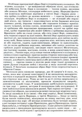 Особливо прекрасний образ Зорі в українських колядках. Як
відомо, колядки — це найдавніші обрядові пісні, що оспівува-
л и небесних богів. Зоря в колядках — також панна, дружина
або донька Місяця, господаря небесного дому. Народна фанта-
зія помітила найтонші відтінки у світлі Зорі і барвах роси —
від срібно-голубого до зелено-жовтого — і одягла богиню в ці
кольори. Атрибути Зорі в колядках — це зелений або перло-
вий вінок, що тріпоче і переливається всіма барвами веселки
(символ роси), перлова тканка або серпанок (символ враніш-
нього туману), зелена сукня, шовковий корсет, кований пояс
зі срібними або перловими прикрасами, золоті чи срібні пер-
стні, срібні черевички або жовті чоботи з срібними підківками.
Вранішнє небо на сході сонця, або схід самої Зорі, символізу-
ють червоні коралі на шиї панни. Богині Зорі приписують певні
магічні дії, що символізують випадання роси, рух світил на ніч-
ному небі. Вона гатить гатки з дорогих шат, мостить мости сріб-
ні або перлові, садить сади-виногради, вбирає їх паволоками,
сіє по полю дрібними перлами, вишиває або гаптує золотом чи
сріблом дорогі візерунки, виглядає свого милого Місяченька,
що їхатиме садами, мостами, полем, а вони дзвенітимуть йому
радісно... Рання пора, схід сонця також зображені в колядках у
символічних картинах: красна панна стереже виноград або чер-
воне вино в мисках. Налітають райські пташки (перші промені
сонця), дзьобають виноград (росу) або розливають вино. Інший
символ — красна панна в неділю рано пере ткані рушники в
краю Дунаю (червоне небо) і впускає у воду золотий перстень
(сонце). У багатьох колядках образ Зорі тісно переплітається з
образом Сонця.
Оскільки роса оживляє природу, дає їй здоров'я й силу, то,
отже, вона має цілющі властивості й не випадково використо-
вується в народній медицині. Щ е більшу силу має богиня Зоря,
що струшує нам росу. Тому до неї та до її сестер зверталися із
замовленнями та молитвами, прохали відвернути хворобу,
допомогти худобі тощо. У замовленнях здебільшого називаєть-
ся три зорі — рання, вечірня й полунощна (або полуденна). З
них найсильнішою вважалася рання. Три зориці-сестриці — це
символічні образи, що позначали певні сакральні відрізки часу,
їх іноді називали й по імені: «Ви зорі-зориці, Божі помічниці,
одна Захара, друга Варвара, а третя Марина»... Іноді ці імена
були також символічні, вказували на певну магічну дію, якої
сподівалися від зорі: « В місяця-осіянчика було чотири зориці,
а всі чотири сестриці: одна Припікуха, друга Прижаруха, третя
ГІрилюбуха, а четверта ІІриворотуха». Саме дівчата найчастіше
зверталися з проханням причарувати милого, адже зоря — не-
бесна дівчина, якій відомі і зрозумілі всі поривання закоханого
200
 