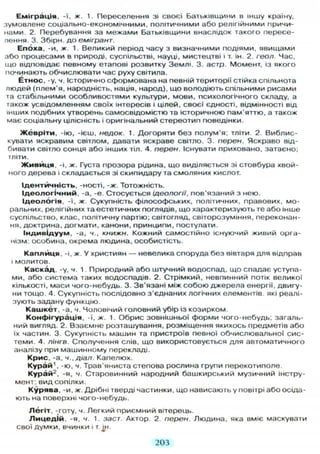 Еміграція, -ї, ж. 1. Переселення зі своєї Батьківщини в іншу країну,
зумовлене соціально-економічними, політичними або релігійними причи-
нами. 2. Перебування за межами Батьківщини внаслідок такого пересе-
лення. 3. Збірн. до емігрант.
Епоха, -и, ж. 1. Великий період часу з визначними подіями, явищами
або процесами в природі, суспільстві, науці, мистецтві і т. ін. 2. геол. Час,
що відповідає певному етапові розвитку Землі. 3. астр. Момент, із якого
починають обчислювати час руху світила.
Етнос, -у, ч. Історично сформована на певній території стійка спільнота
людей (плем'я, народність, нація, народ), що володіють спільними рисами
та стабільними особливостями культури, мови, психологічного складу, а
також усвідомленням своїх інтересів і цілей, своєї єдності, відмінності від
інших подібних утворень самосвідомістю та історичною пам'яттю, а також
має соціальну цілісність і оригінальний стереотип поведінки.
Ж е в р і т и , -ію, -ієш, недок. 1. Догоряти без полум'я; тліти. 2. Виблис-
кувати яскравим світлом, давати яскраве світло. 3. переи. Яскраво від-
бивати світло сонця або інших тіл. 4. перен. Існувати приховано, затаєно,
тліти.
Ж и в и ц я , -і, ж. Густа прозора рідина, що виділяється зі стовбура хвой-
ного дерева і складається зі скипидару та смоляних кислот.
Ідентичність, -ності, -ж. Тотожність.
І д е о л о г і ч н и й , -а, -е. Стосується ідеології, пов'язаний з нею.
Ідеологія, -ї, ж. Сукупність філософських, політичних, правових, мо-
ральних, релігійних та естетичних поглядів, що характеризують те або інше
суспільство, клас, політичну партію; світогляд, світорозуміння, переконан-
ня, доктрина, догмати, канони, принципи, постулати.
Індивідуум, -а, ч., книжн. Кожний самостійно існуючий живий орга-
нізм. особина, окрема людина, особистість.
К а п л и ц я , -і, ж. У християн — невелика споруда без вівтаря д л я відправ
і молитов.
Каскад, -у, ч. 1. Природний або штучний водоспад, що спадає уступа-
ми, або система таких водоспадів. 2. Стрімкий, невпинний потік великої
кількості, маси чого-небудь. 3. Зв'язані між собою джерела енергії, двигу-
ни тощо. 4. Сукупність послідовно з'єднаних логічних елементів які реалі-
зують задану функцію.
К а ш к е т , -а, ч. Чоловічий головний убір із козирком.
Конфігурація, -ї, ж. 1. Обрис зовнішньої форми чого-небудь; загаль-
ний вигляд. 2. Взаємне розташування, розміщення якихось предметів або
їх частин. 3. Сукупність машин та пристроїв певної обчислювальної сис-
теми. 4. лінгв. Сполучення слів, що використовується д л я автоматичного
аналізу при машинному перекладі.
Крис. -а, ч.,діал. Капелюх.
Курай1
, -ю, ч. Трав'яниста степова рослина групи перекотиполе.
Курай2
, -я, ч. Старовинний народний башкирський музичний інстру-
мент, вид сопілки.
Курява, -и, ж. Дрібні тверді частинки, що нависають у повітрі або осіда-
ють на поверхні чого-небудь.
Легіт, -готу, ч. Легкий приємний вітерець.
Л и ц е д і й , -я, ч. 1. заст. Актор. 2 перен. Людина, яка вміє маскувати
С В О Ї Д У М К И , В Ч И Н К И і Т JH-
203
 