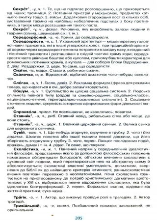 С е к р е т 1
, -у, ч. 1. Те, що не підлягає розголошенню, що приховується
від інших; таємниця. 2. Потайний пристрій у механізмах, предметах хат-
нього вжитку тощо. 3. військ Додатковий сторожовий пост із кількох осіб,
виставлений таємно на найбільш небезпечних підступах з боку против-
ника, а також місце розташування такого поста.
С е к р ё т 2
, -у, ч., фізіол. Речовина, яку виробляють залози людини й
тварини (слина, шлунковий сік і т. ін.).
С е р е д о х р е с н и й , -а, -е. Прикм. д о середохрестя.
С е р е д о х р е с т я , - я , с . 1. У храмовій архітектурі — місце перетину голов-
ної нави і трансепта, які в плані утворюють хрест; при традиційній орієнта-
ції церкви через середохрестя можна потрапити в західну наву, в південний
і північний трансепти і розташовані в східній частині храму хори; середо-
хрестя часто увінчане баштою або куполом, причому башти характерні д л я
романських і готичних храмів, а купола — д л я соборів Епохи Відродження.
2. діал. Роздоріжжя. 3. церк. Те саме, що середопістя.
С й з і т и , -іє, недок. Ставати, робитися сизим.
С к а л о ч к а , и, ж. Відколотий, відбитий шматочок чого-небудь; осколо-
чок.
Слоган, -а, ч. 1. Гасло, девіз. 2. Рекламна формула (фраза д л я реклами
товару, що кидається в очі, д о б р е запам'ятовується).
С о ц і у м , -у, ч. 1. Суспільство як цілісна соціальна система. 2. Людська
спільнота певного типу (родові та сімейно-родинні, соціально-класові,
національно-етнічні, територіально-поселенські спільноти). 3. Соціальне
оточення людини, сукупність історично сформованих форм діяльності лю-
дей.
С п р о к в о л а , присл. Не поспішаючи, не кваплячись; повагом.
С т а в н и к 1
, -а, ч., риб. Ставний невід, рибальська сітка або місце, де
вони стоять.
С т а в н й к 2
, -а, ч., церк. 1. Великий церковний свічник. 2. Велика свічка
д л я церковного свічника.
С у в і й , -вою, ч. 1. Щ о - н е б у д ь згорнуте, скручене в трубку. 2. чого і без
додатка. Шматок полотна або іншої тканини певної довжини, що його
зберігають згорнутим у трубку. 3. чого, перен. Ланцюг послідовних подій,
вражень, думок і т. ін. 4. рідко. Те саме, що пакунок.
С х о л а с т и к а , -и, ж. 1. Панівний напрям у середньовічній ідеалістич-
ній філософії, представники якого за допомогою філософських положень
намагалися обґрунтувати богослов'я; об'єктом вивчення схоластики є
духовний світ людини, який перетворюється нею на абстрактну схему й
абсолютизується; схоластиці властиві умоглядність, догматизм, звер-
нення д о Біблії як д о найвищого критерію істинності; ранньосхоластичні
вчення пов'язані переважно з неоплатонізмом, пізня схоластика ґрун-
тується на пристосованому д о потреб християнської догматики арісто-
телізмі; у XVI ст. відбувається певне відродження схоластики, яка була
ідеологією Контрреформації. 2. перен. Формальні знання, відірвані від
життя й практики; суха наука.
Трагік, -а, ч. 1. Актор, що виконує провідні ролі в трагедіях. 2. Автор
трагедій.
Т р и в і а л ь н и й , -а, -е, книжн. Позбавлений новизни; заяложений, не
оригінальний.
205
 