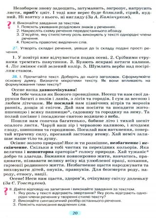 Незабаром знову задощить, затуманить, загрозує, натрусить
листя, приб'є цвіт. І тоді вже верес буде б л я к л и й , сірий, нуд-
ний. Ні взятку з нього, ні вигляду (За А. Камінчуком).
і II. Виконайте завдання за текстом.
^ 1. Поясніть уживання розділових знаків у реченнях.
2. Накресліть схему речення передостаннього абзацу.
3. З'ясуйте, яку стилістичну роль виконують у тексті однорідні члени
речення.
4. Поясніть правопис виділених слів.
27. Утворіть складні речення, увівши д о їх складу подані прості ре-
чення.
1. У повітрі вже відчувається подих осені. 2. Срібними стру-
нами тремтить павутиння. 3. Буяють яскраві кетяги калини.
4. Л і с змінює свій зелений колір. 5. Ш у м л я т ь верби над посірі-
л и м ставом.
2Н. І. Прочитайте текст. Доберіть до нього заголовок. Сформулюйте
основну думку. Визначте мікротеми тексту. Як вони впливають на
формулювання теми тексту?
Осене наша давноочікувана!
Ми тебе чекали як Божого провидіння. Несеш ти нам свої да-
рунки багаті з полів і ланів, з лісів та городів. І сум за весною і
любим літечком. Не посилай нам північних вітрів та морозів
ранніх, дощів зі снігом. Дай нам посіяти та посадити жито-
пшеницю і всяку пашницю*, садовину та городину на зиму. Та
полий посіяне і посаджене святою водицею з неба.
П о ш л и нам сонечка багатенько, бабине літо і тихий шепіт
опалого листя. Чаруй наш зір і червоною калиною, і ягодами
глоду, шипшини та городиною. Посилай нам натхнення, повер-
тай втрачену силу, проганяй застояну втому. Хай неміч зали-
шає наше тіло та д у ш у .
Осіннє золото природи! Я к е ж ти розкішне, незбагненне і не-
скінченне. Скільки в тобі чистих та перехідних кольорів. Яка
велична і неповторна ораторія* голосу природи. Х а й тужавіє*
добро та злагода. Бажання повнокровно жити, навчатись, пра-
цювати, пізнавати велику втіху від у л ю б л е н о ї праці, кохання,
гармонії родинного життя. Незбагненне щастя народжувати та
виховувати дітей, онуків, правнуків. Д л я безсмертя роду, на-
роду, етносу, нації.
Осене! Неси нам щастя, здоров'я, очікувану світлу доленьку
(За Є. Товстухою).
" і II Дайте відповіді на запитання і виконайте завдання за текстом.
1. Яку роль у тексті відіграють звертання? Яку роль відіграють одно-
рідні члени речення у творенні стилю тексту?
2. Виконайте синтаксичний розбір останнього речення.
3. Поясніть написання виділених слів.
20
 