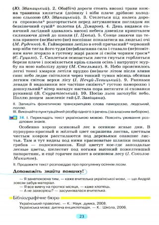 (Ю. Збанацькиіі). 2. Оба(біч) дороги стоять високі трави кож-
на травинка хилиться (до)низу і ніби плаче дрібною холод-
ною сльозою (Ю. Збанацькии). 3. Стелеться під колеса доро-
га спроквола* розгортається перед затуманеним поглядом як
безкінечний сувій* полотна (А. Дімаров). 4. День видався со-
нячний лагідний здавалось високі небеса дзвеніли кришталем
скликаючи дітей до школи (/. Цюпа). 5. Сонце знаючи що те-
пла принесе (не)багато (не) поспішає показатися на людські очі
(М. Руденко). 6. Гайвороння летіло в отой причаєний* червоний
вир ніби тягла його туди (не)вблаганна сила і ставало (не)поміт-
ним наче згоряло в густому жарі разом зі своїм чорним граєм*
(Є. Гуцало). 7. Сиплеться осипається листя гнуться горбляться
берези плаче і посміхається крізь сльози осінь і натрушує жур-
бу на мою наболілу душу (М. Стельмах). 8. Небо прояснилось
легкі тонкі хмарки летіли прудко (не)наче літом після зливи
синє небо ледве світилося через тонкий туман місяць обсипав
легким світом верхи лісу (І. Нечуй-Левицький). 9. Ранками
левади й видолинки все частіше сизіють* густою памороззю і
дошкульний* вітер нагадує настала пора витягати зі схованки
рукавиці (В. Скуратівський). 10. Посію льон заголубіє небо.
Поллю дощем зазеленіє гай ( Л . Завіщана).
II. Запишіть фонетичною транскрипцією слова памороззю, ЛЮДСЬКИЙ,
поллю.
III. Виконайте пунктуаційний розбір одного з речень (за власним вибором).
Ш I J4. І. Перекладіть текст українською мовою. Поясніть уживання роз-
ділових знаків.
Особенно хорош осиновый лес в осенние ясные дни. В
пурпурно-красный и жёлтый цвет окрашена листва, цветным
чистым ковром расстилаются под деревьями опавшие лис-
тья. Там и тут видны под ними красноватые шляпки поздних
грибов — подосиновиков. Ещё цветут кое-где запоздалые
лесные цветы, шелестит под ногами высокий пожелтевший
папоротник, и ещё горячее пахнет в осиновом лесу (/. Соколов-
Микитов).
II. Продовжте текст розповіддю про прогулянку осіннім лісом.
Допоможіть знайти помилку!
— Я занепокоєна тим, — каже вчителька української мови, — що Андрій
зовсім забув матеріал.
— Я все вивчу на протязі місяця, — каже хлопець.
— А не захворієш? — засумнівалася вчителька.
Бібліографічне бюро
Український правопис. — К.: Наук, думка, 2008.
Українська мова: дитяча енциклопедія. — К.: Школа, 2006.
23
 
