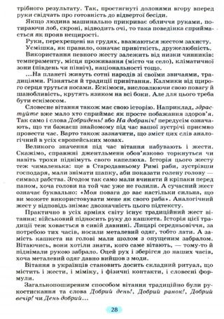 трібного результату. Так, простягнуті долонями вгору вперед
руки свідчать про готовність до відвертої бесіди.
Якщо людина машинально прикриває обличчя руками, по-
тираючи лоб, скроні, відводить очі, то така поведінка сприйма-
ється як прояв нещирості.
Руки, перехрещені на грудях, вважаються жестом захисту.
Усмішка, як правило, означає привітність, дружелюбність.
Використання певного жесту залежить від низки чинників:
темпераменту, місця проживання (місто чи село), кліматичної
зони (південь чи північ), національності тощо.
...На планеті живуть сотні народів зі своїми звичаями, тра-
диціями. Різняться й традиції привітання. Калмики від щиро-
го серця труться носами. Ескімоси, висловлюючи свою повагу й
шанобливість, крутять язиком на всі боки. А л е для цього треба
бути ескімосом.
Словесне вітання також має свою історію. Наприклад, здрас-
туйте вже мало хто сприймає як просте побажання здоров'я.
Так само і слова Добридень! або На добраніч! передусім означа-
ють, що ти бажаєш знайомому під час вашої зустрічі приємно
провести час. Варто також зазначити, що зміст цих слів анало-
гічний в усіх європейських мовах.
Великого значення під час вітання набувають і жести.
Скажімо, справжні джентльмени обов'язково торкнуться чи
навіть трохи піднімуть свого капелюха. Історія цього жесту
теж чималенька: ще в Стародавньому Римі раби, зустрівши
господаря, мали знімати шапку, аби показати голену голову —
символ рабства. Згодом так само мали вчиняти й кріпаки перед
паном, хоча голови на той час уже не голили. А сучасний жест
означає буквально: «Моя повага до вас настільки сильна, що
ви можете використовувати мене як свого раба». Аналогічний
жест у відповідь знімає двозначність цього підтексту.
Практично в усіх арміях світу існує традиційний жест ві-
тання: військовий підносить руку до кашкета. Історія цієї тра-
диції теж ховається в сивій давнині. Лицарі середньовіччя, за
потребою тих часів, носили металевий одяг, тобто лати. А за-
мість кашкета на голові мали шолом з опущеним забралом.
Вітаючись, вони хотіли знати, кого саме вітають, — тому-то й
піднімали рукою забрало. Оцей рух і зберігся до наших часів,
хоча металевий одяг давно вийшов з моди.
Вітання в українців становить досить складний ритуал, що
містить і жести, і міміку, і фізичні контакти, і словесні фор-
мули.
Загальнопоширеним способом вітання традиційно були ру-
костискання та слова Добрий день!, Добрий ранок!. Добрий
вечір! чи День добрий...
28
 