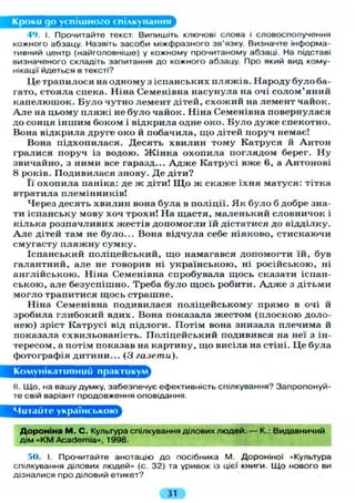 Кроки go успішного спілкування
49. І. Прочитайте текст. Випишіть ключові слова і словосполучення
кожного абзацу. Назвіть засоби міжфразного зв'язку. Визначте інформа-
тивний центр (найголовніше) у кожному прочитаному абзаці. На підставі
визначеного складіть запитання до кожного абзацу. Про який вид кому-
нікації йдеться в тексті?
Це трапилося на одному з іспанських пляжів. Народу було ба-
гато, стояла спека. Ніна Семенівна насунула на очі солом'яний
капелюшок. Було чутно лемент дітей, схожий на лемент чайок.
А л е на цьому п л я ж і не б у л о чайок. Ніна Семенівна повернулася
до сонця іншим боком і відкрила одне око. Б у л о дуже спекотно.
Вона відкрила друге око й побачила, що дітей поруч немає!
Вона підхопилася. Десять хвилин тому Катруся й Антон
гралися поруч із водою. Ж і н к а охопила поглядом берег. Ну
звичайно, з ними все гаразд... А д ж е Катрусі вже 6, а Антонові
8 років. Подивилася знову. Де діти?
Її охопила паніка: де ж діти! Щ о ж скаже їхня матуся: тітка
втратила племінників!
Через десять хвилин вона була в поліції. Я к б у л о б добре зна-
ти іспанську мову хоч трохи! На щастя, маленький словничок і
кілька розпачливих жестів допомогли їй дістатися до відділку.
А л е дітей там не було... Вона відчула себе ніяково, стискаючи
смугасту п л я ж н у сумку.
Іспанський поліцейський, що намагався допомогти їй, був
галантний, але не говорив ні українською, ні російською, ні
англійською. Ніна Семенівна спробувала щось сказати іспан-
ською, але безуспішно. Треба було щось робити. А д ж е з дітьми
могло трапитися щось страшне.
Ніна Семенівна подивилася поліцейському прямо в очі й
зробила глибокий вдих. Вона показала жестом (плоскою доло-
нею) зріст Катрусі від підлоги. Потім вона знизала плечима й
показала схвильованість. Поліцейський подивився на неї з ін-
тересом, а потім показав на картину, що висіла на стіні. Ц е була
фотографія дитини... (З газети).
Комунікативний практикум
II. Що, на вашу думку, забезпечує ефективність спілкування? Запропонуй-
те свій варіант продовження оповідання.
Читаите українською
Дороніна М . С. Культура спілкування ділових людей. — К.: Видавничий
дім «KM Academia», 1998.
50. І. Прочитайте анотацію до посібника М. Дороніної «Культура
спілкування ділових людей» (с. 32) та уривок із цієї книги. Що нового ви
дізналися про діловий етикет?
31
 