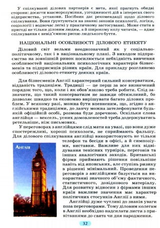 У спілкуванні ділових партнерів є мета, якої прагнуть обидві
сторони: досягти взаєморозуміння, узгодженості дій в інтересах свого
підприємства, установи. Посібник дає рекомендації щодо ділового
спілкування. Вони ґрунтуються на знанні законів психології, логіки,
соціології і водночас легкі у практичному застосуванні. Може стати в
пригоді не тільки діловим людям, а й широкому колу читачів, — адже
спілкування є невід'ємною рисою людського буття.
Н А Ц І О Н А Л Ь Н І ОСОБЛИВОСТІ ДІЛОВОГО Е Т И К Е Т У
Діловий світ вельми неоднозначний як у соціально-
політичному, так і в національному плані. З виходом підпри-
ємства на зовнішній ринок посилюється небхідність вивчення
особливостей національних психологічних характерів бізнес-
менів та підприємців різних країн. Д л я прикладу розглянемо
особливості ділового етикету деяких країн.
Д л я бізнесменів А н г л і ї характерний сильний консерватизм,
відданість традиціям. Традиції — це перш за все визначений
порядок того, що, коли і як обов'язково треба робити. Слід за-
значити, що такий консерватизм не завжди обтяжливий, бо
дозволяє швидко та економно вирішувати багато ділових про-
блем. У всякому разі, можна бути впевненим, що, згідно з ан-
глійськими традиціями, до ланчу можна зателефонувати будь-
якій офіційній особі, розмова буде доречною. Оскільки слова
англійця — вексель, усних домовленостей треба додержуватись
ретельніше, ніж письмових.
У переговорах з англійцями слід мати на увазі, що вони дуже
спостережливі, хороші психологи, не сприймають фальшу.
Д л я ділового спілкування англійці використовують не тільки
телефон та бесіди в офісі, а й симпозіу-
ми, виставки. Важливе для них відві-
дування тенісних турнірів, перегонів та
інших аналогічних заходів. Британські
фірми приймають рішення повільніше
навіть від японських, але ступінь ризику
в рішенні мінімальний. Проведення пе-
реговорів з англійцями базується на ви-
користанні значного об'єму фактичного,
статистичного, довідкового матеріалу.
Д л я розвитку відносин з фірмами інших
країн важливе значення має характер
політичних стосунків А н г л і ї з ними.
Англійці дуже чутливі до знаків уваги
поза переговорами. Тому діловим колегам
в Англії необхідно надсилати листи з при-
вітаннями до свята чи дня народження.
32
 