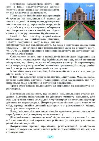 Необхідно насамперед знати, що,
хоч в Індії послуговуються англій-
ською мовою, вона значно відрізняєть-
ся від класичної за вимовою.
Психологія індійських підприємців
базується на національній повазі до
карми — долі. А тому вони дуже уваж-
но ставляться до прогнозів астрологів
та у зв'язку з цим старанно обирають
час звершення таких подій, як підпи-
сання договору, початок будівництва.
Індійці без поспіху сприймають
інформацію та приймають рішення.
Просто розуміння часу в них значно
відрізняється від європейського, бо одна з життєвих концепцій
індуїзму — це вчення про переродження душ та вічність жит-
тя. А тому вони порівняно спокійно реагують на затримку ви-
конання обов'язків.
Слід також знати, що в психології індійських підприємців
багато чого залишилося від індійського купця, який повинен
відчувати, що йому вдалось обхитрити колегу. В переговорах
слід звернути увагу на обов'язковість презентації товару, умін-
ня йти на розумний компроміс та поступки.
У зовнішньому вигляді індійців не відбивається ні старомод-
ність, ні багатство.
В Індії не заведено дарувати значки, листівки. Можна пода-
рувати цукерки, настінні годинники. Слід зауважити, що тут
цінується сама церемонія вручення подарунка.
Треба обов'язково подякувати за сприяння та допомогу в пе-
реговорах.
Наостанок зазначимо, що знання національного стилю ве-
дення ділових переговорів та ділового етикету важливе, але
має слугувати лише своєрідним орієнтиром до того, як партнер
діятиме на переговорах. Дотримуватися тільки цього стилю не
слід, краще знайти деякий компроміс з урахуванням місця,
часу, умов спілкування.
Якщо під час ділових переговорів вдаються до національної
атрибутики, слід дотримуватись етикету.
Діловий етикет визнає за необхідне наявність у кожної діло-
вої людини візитної картки, яка робить зручним реагування на
різні ділові ситуації.
Дотримання правил привітань, рекомендацій, знайомств
сприяє створенню позитивного робочого емоційного клімату в
спілкуванні.
37
 