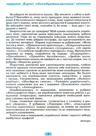 Дорогі одинадцятикласники!
Незабаром ви закінчуєте школу. Щ о візьмете з собою в май-
бутнє?! Звичайно ж, мову своїх пращурів, мову маминої колис-
кової й батьківського твердого слова, мову першої вчительки й
мову свого народу, мову веселого дитинства й замріяної юності.
Не забувайте своєї мови, плекайте п, бо мова — ваш друг і по-
радник у житті.
Запрошуємо вас до співпраці! Щоб краще опанувати україн-
ську мову, пропонуємо разом міркувати, аналізувати, робити
висновки. Саме на це спрямована побудова нового підручни-
ка. До кожної теми дібрано епіграфи, що орієнтуватимуть вас
у мовному матеріалі. Вправи згруповано за рубриками: «Живе
поезія у мові*, « Правописний, практикум», *Комунікативний
практикум*, «Кроки до успішного спілкування*, «Це варто
знати», «Складаймо професійне портфоліо* тощо. Виконуючи
завдання до вправ, спирайтеся на поради: «Поміркуйте*,
«Пригадайте*, «Проведіть дослідження», «Зробіть висно-
вок* . Визначення понять ви знайдете як у текстах вправ, так і в
рубриці «Зверніть увагу!».
Підручник допоможе вам удосконалити мовлення, глибше
пізнати правила спілкування, відчути себе освіченою, впевне-
ною людиною, здатною за допомогою мови якнайкраще вияви-
ти свої здібності в будь-яких життєвих ситуаціях. Ви будете
працювати під керівництвом учителя, самостійно, у парах
і групах. Сподіваємося, вас зацікавлять рубрики «Видатні
українці*, «Мандруємо світом*, «Читайте українською!*,
стануть корисними для вас і завдання «Допоможіть знайти
помилку!*, «Антисуржик*.
Ознайомлюючись із виданнями, вказаними в рубриці
«Бібліографічне бюро*, ви вироблятимете навички роботи з до-
відковою літературою, навчитеся добирати необхідний мате-
ріал з різних галузей знань.
Слова, позначені зірочкою, тлумачаться у словнику в роз-
ділі «Додаток». У рубриках «Перевірмо себе*, «Аналізуймо
тексти самостійно* подано завдання, за якими ви зможете
підготуватися до тематичної атестації та до зовнішнього неза-
лежного оцінювання.
Успіхів вам в опануванні української мови і вдалого вибору
майбутньої професії!
Автори
 