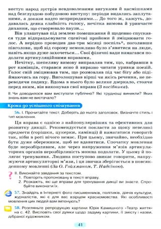 виступ народ зустрів невдоволеними вигуками и насмішками
над безглуздою побудовою виступу: періоди видались заплута-
ними, а докази надто неприродними... До того ж, кажуть, до-
давалась деяка слабкість голосу, нечітка вимова й уривчасте
дихання, що створювало паузи...
Він улаштував під землею помешкання й щоденно спускав-
ся туди відпрацьовувати сценічні прийоми й зміцнювати го-
лос. А нерідко проводив два-три місяці поспіль*, поголивши
півголови, щоб від сорому неможливо було з'явитися на люди,
навіть я к щ о дуже захочеться... Свої фізичні вади намагався по-
долати артикуляційними вправами.
Нечітку, шепеляву вимову виправляв тим, що, набравши в
рот камінців, старався ясно й виразно читати уривки поезій.
Голос свій зміцнював тим, що розмовляв під час бігу або піді-
ймаючись на гору. Виголошував вірші чи якісь речення, не пе-
реводячи подиху. Вдома в нього було велике дзеркало, стоячи
перед яким, він виконував свої вправи (З посібника).
II. Чи доводилося вам виступати публічно? Які труднощі виникли? Яких
знань вам не вистачало?
Кроки до успішного спілкування
56. І. Прочитайте текст. Доберіть до нього заголовок. Визначте стиль і
тип мовлення.
Ц я вправа є однією з найпопулярніших та ефективних д л я
розвитку дикції. Рекомендується покласти за щоку невеликі
предмети (горішки, цукерки, камінці) й намагатися говоритй
так, ніби в роті нічого немає. При цьому, звичайно, необхідно
бути дуже обережним, щоб не вдавитися. Спочатку мовлення
буде нерозбірливим, але через напруження м'язів артикуля-
торних органів нерозбірливість можна подолати. У цьому й по-
лягає тренування. Людина поступово звикає говорити, напру-
жуючи артикуляторні м'язи, і ця звичка зберігається в повсяк-
денному мовленні (За О. Гойхманом, Т. Надєїною).
II. Виконайте завдання за текстом.
1. Повторіть пропоновану в тексті вправу.
2. Розкажіть, які ще вправи для тренування дикції ви знаєте. Спро-
буйте виконати їх.
57. Знайдіть в Інтернеті фото письменників, політиків, діячів культури,
*** журналістів, які є для вас взірцем красномовства. Які особливості
мовлення цих людей вам імпонують?
58. Розгляньте репродукцію картини Юрія Камишного «Театр життя»
на с. 42. Висловіть свої думки щодо задуму картини, її змісту і назви.
дібраної художником.
41
 