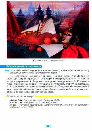 Ю. Камишний. Театр життя
Комунікативний практикум
іа^- 59. Прочитайте скоромовки вголос спочатку повільно, а потім — у
швидкому темпі, чітко промовляючи звуки.
1. Чом чорне чорнило чорнить чорний рядок? 2. Добра та
рада, де щирая правда. 3. У щедрий вечір щедрувати — щастя
людям дарувати. 4. Ворона проворонила вороненя. 5. Годувала
ґава ґавенят на ґанку, готувала в горщику гарну запіканку.
6. Вір своїм очам, а не чужим речам. 7. Той, хто нічого не знає і
знає, що він нічого не знає, знає більше, ніж той, хто нічого не
знає, і не знає, що він нічого не знає.
Бібліографічне бюро
Сагач Г. М. Золотослів. — К.: Райдуга, 1993.
Сагач Г. М. Риторика. — К.: Ін Юре, 2000.
М е ш Г. 10 уроків ораторської майстерності тим, хто вчиться виступати
публічно. — К., 1993.
42
 
